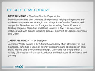 THE CORE TEAM: CREATIVE
DAVE DUMANIS – Creative Director/Copy Writer
Dave Dumanis has over 20 years of experience helping ad agencies and
marketers stay creative, strategic, and sharp. As a Creative Director and
copywriter, Dave has worked for agencies including Foote, Cone and
Belding, Organic, Razorfish and Carat to name a few. His experience
includes work with brands including Google, Smirnoff, HP, Kodak, Siemens,
and Cisco.

JANMARIE WRIGHT – Sr. Designer
Janmarie Wright earned a BFA from the Academy of Art University in San
Francisco. She has 8 years of agency experience and specializes in print,
brand identity and environmental design. Janmarie has designed for a
variety of industries – from semiconductor and healthcare IT to finance and
gaming.
 