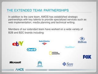 THE EXTENDED TEAM: PARTNERSHIPS
In addition to the core team, AMOS has established strategic
partnerships with key talents to provide specialized services such as
web implementation, media planning and technical writing.

Members of our extended team have worked on a wide variety of
B2B and B2C brands including:
 