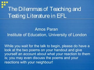 The Dilemmas of Teaching and
  Testing Literature in EFL

                 Amos Paran
 Institute of Education, University of London

While you wait for the talk to begin, please do have a
look at the two poems on your handout and give
yourself an account about what your reaction to them
is; you may even discuss the poems and your
reactions with your neighbour!
 