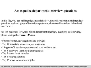 Amos police department interview questions 
In this file, you can ref interview materials for Amos police department interview 
questions such as: types of interview questions, situational interview, behavioral 
interview… 
For top materials for Amos police department interview questions as following, 
please visit: policecareer123.com 
• 80 police interview questions and answers 
• Top 12 secrets to win every job interviews 
• 13 types of interview questions and how to face them 
• Top 8 interview thank you letter samples 
• Top 7 cover letter samples 
• Top 8 resume samples 
• Top 15 ways to search new jobs 
Top materials: 80 police interview questions with answers, top 7 cover letter samples, top 8 resume samples. Free pdf download 
 