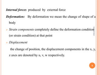 Internal forces produced by external force
Deformation: By deformation we mean the change of shape of a
body
 Strain components completely define the deformation condition
(or strain condition) at that point
 Displacement
the change of position, the displacement components in the x, y,
z axes are denoted by u, v, w respectively.
6
16481D1501
 