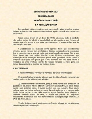 COMPÊNDIO DE TEOLOGIA 
PRIMEIRA PARTE 
EVIDÊNCIAS DA RELIGIÃO 
I. A REVELAÇÃO DIVINA 
Por revelação divina entende-se uma comunicação sobrenatural da verdade de Deus ao homem. Por sobrenatural entende-se aquilo que está além da natureza ou da razão. 
Todos os que crêem em um Deus de infinita sabedoria, poder e bondade, não podem deixar de admitir a possibilidade de ele revelar-se aos homens da maneira que lhe apraza e que sirva para convencer e asseverar-lhes que tal comunicação vem dele. 
A probabilidade da revelação divina aparece desde que consideremos, primeiro, que os homens têm, em todas as épocas, confessado uma necessidade dela e, segundo, que é um pai muito desnatural aquele que nunca fale a seus filhos. Alguns dos mais sábios filósofos, como Sócrates, manifestaram suas esperanças de tal revelação, enquanto que os mais ignorantes deram crédito a pretensas revelações. Isto prova que a alma humana tem uma sede natural e implacável de uma revelação escrita da verdade religiosa. A maior parte das formas do paganismo se exprime por meio de livros. 
1. NECESSIDADE 
A necessidade desta revelação é manifesta de várias considerações. 
1) As opiniões humanas não são um guia de vida suficiente, nem regra de conduta, pois que são várias e contraditórias. 
2) A razão humana é insuficiente, porque entre aqueles que professam ser guiados por ela, alguns há que adoram o verdadeiro Deus; outros, as obras dele; e outros, suas próprias obras. E outros existem que não adoram Deus algum, embora todas as idades tenham o mesmo livro da natureza e o mesmo poder donde derivar regras morais. Não obstante alguns filósofos terem chegado a conceitos sublimes acerca de Deus, a massa dos pagãos era degradada imoralmente, mesmo nas eras mais florescentes da civilização grega e romana. At 17.18-23; Rm 1.18-23. 
3) A lei de Deus, que é a única regra suficiente, só pode ser perfeitamente conhecida por meio de revelação.  