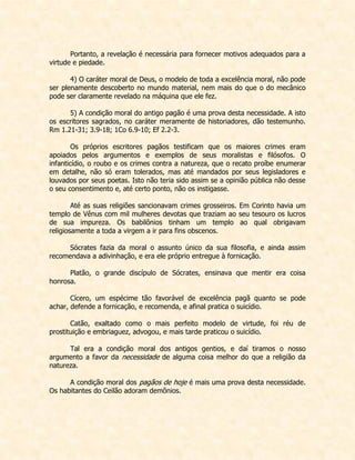 Portanto, a revelação é necessária para fornecer motivos adequados para a virtude e piedade. 
4) O caráter moral de Deus, o modelo de toda a excelência moral, não pode ser plenamente descoberto no mundo material, nem mais do que o do mecânico pode ser claramente revelado na máquina que ele fez. 
5) A condição moral do antigo pagão é uma prova desta necessidade. A isto os escritores sagrados, no caráter meramente de historiadores, dão testemunho. Rm 1.21-31; 3.9-18; 1Co 6.9-10; Ef 2.2-3. 
Os próprios escritores pagãos testificam que os maiores crimes eram apoiados pelos argumentos e exemplos de seus moralistas e filósofos. O infanticídio, o roubo e os crimes contra a natureza, que o recato proíbe enumerar em detalhe, não só eram tolerados, mas até mandados por seus legisladores e louvados por seus poetas. Isto não teria sido assim se a opinião pública não desse o seu consentimento e, até certo ponto, não os instigasse. 
Até as suas religiões sancionavam crimes grosseiros. Em Corinto havia um templo de Vênus com mil mulheres devotas que traziam ao seu tesouro os lucros de sua impureza. Os babilônios tinham um templo ao qual obrigavam religiosamente a toda a virgem a ir para fins obscenos. 
Sócrates fazia da moral o assunto único da sua filosofia, e ainda assim recomendava a adivinhação, e era ele próprio entregue à fornicação. 
Platão, o grande discípulo de Sócrates, ensinava que mentir era coisa honrosa. 
Cícero, um espécime tão favorável de excelência pagã quanto se pode achar, defende a fornicação, e recomenda, e afinal pratica o suicídio. 
Catão, exaltado como o mais perfeito modelo de virtude, foi réu de prostituição e embriaguez, advogou, e mais tarde praticou o suicídio. 
Tal era a condição moral dos antigos gentios, e daí tiramos o nosso argumento a favor da necessidade de alguma coisa melhor do que a religião da natureza. 
A condição moral dos pagãos de hoje é mais uma prova desta necessidade. Os habitantes do Ceilão adoram demônios. 
 