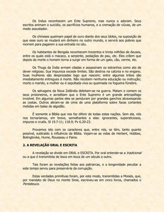 Os Indus reconhecem um Ente Supremo, mas nunca o adoram. Seus escritos animam o suicídio, os sacrifícios humanos, e a cremação de viúvas, de um modo assustador. 
Os chineses queimam papel de ouro diante dos seus ídolos, na suposição de que esse ouro se mudará em dinheiro no outro mundo, e servirá aos pobres que morrem para pagarem a sua entrada no céu. 
Os habitantes de Bengala reconhecem trezentos e trinta milhões de deuses, entre os quais está o macaco, a serpente, pedações de pau, etc. Eles crêem que depois da morte o homem torna a surgir em forma de um gato, cão, verme, etc. 
Os Thugs da Índia armam ciladas e assassinam os estranhos como ato de dever religioso. Sua impureza excede limites. São destros na calúnia e no engano. Suas mulheres são desprezadas logo que nascem; entre algumas tribos são imediatamente entregues à morte. Não recebem nenhuma educação ou instrução; morto o marido, a mulher ou é sepultada viva ou queimada na fogueira fúnebre. 
Os selvagens da Nova Zelândia deleitam-se na guerra. Matam e comem os seus prisioneiros, e acreditam que o Ente Supremo é um grande antropófago invisível. Em algumas partes eles se penduram por grandes ganchos atravessando as costas. Outros atiram-se de cima de uma plataforma sobre facas cortantes metidas em balas de algodão. 
É somente a Bíblia que nos faz diferir de todas estas nações. Sem ela, nós nos tornaríamos, em breve, semelhantes a elas: ignorantes, supersticiosos, impuros e cruéis. Sl 19.7-11; 118.9; Pv 6.20-23. 
Provamos isto com os caracteres que, entre nós, se têm, tanto quanto possível, subtraído à influência da Bíblia. Vejam-se as vidas de Herbert, Hobbes, Bolingbroke, Hume, Rousseau e Paine. 
2. A REVELAÇÃO ORAL E ESCRITA 
A revelação se divide em ORAL e ESCRITA. Por oral entende-se a tradicional ou a que é transmitida de boca em boca de um século a outro. 
Tais foram as revelações feitas aos patriarcas, e a longevidade peculiar a este tempo serviu para preservá-la da corrupção. 
Estas verdades primitivas foram, por este modo, transmitidas a Moisés, que, por mandato de Deus no monte Sinai, escreveu-as em cinco livros, chamados o Pentateuco. 
 
