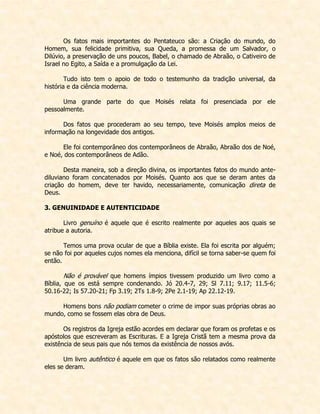 Os fatos mais importantes do Pentateuco são: a Criação do mundo, do Homem, sua felicidade primitiva, sua Queda, a promessa de um Salvador, o Dilúvio, a preservação de uns poucos, Babel, o chamado de Abraão, o Cativeiro de Israel no Egito, a Saída e a promulgação da Lei. 
Tudo isto tem o apoio de todo o testemunho da tradição universal, da história e da ciência moderna. 
Uma grande parte do que Moisés relata foi presenciada por ele pessoalmente. 
Dos fatos que procederam ao seu tempo, teve Moisés amplos meios de informação na longevidade dos antigos. 
Ele foi contemporâneo dos contemporâneos de Abraão, Abraão dos de Noé, e Noé, dos contemporâneos de Adão. 
Desta maneira, sob a direção divina, os importantes fatos do mundo ante- diluviano foram concatenados por Moisés. Quanto aos que se deram antes da criação do homem, deve ter havido, necessariamente, comunicação direta de Deus. 
3. GENUINIDADE E AUTENTICIDADE 
Livro genuíno é aquele que é escrito realmente por aqueles aos quais se atribue a autoria. 
Temos uma prova ocular de que a Bíblia existe. Ela foi escrita por alguém; se não foi por aqueles cujos nomes ela menciona, difícil se torna saber-se quem foi então. 
Não é provável que homens ímpios tivessem produzido um livro como a Bíblia, que os está sempre condenando. Jó 20.4-7, 29; Sl 7.11; 9.17; 11.5-6; 50.16-22; Is 57.20-21; Fp 3.19; 2Ts 1.8-9; 2Pe 2.1-19; Ap 22.12-19. 
Homens bons não podiam cometer o crime de impor suas próprias obras ao mundo, como se fossem elas obra de Deus. 
Os registros da Igreja estão acordes em declarar que foram os profetas e os apóstolos que escreveram as Escrituras. E a Igreja Cristã tem a mesma prova da existência de seus pais que nós temos da existência de nossos avós. 
Um livro autêntico é aquele em que os fatos são relatados como realmente eles se deram.  