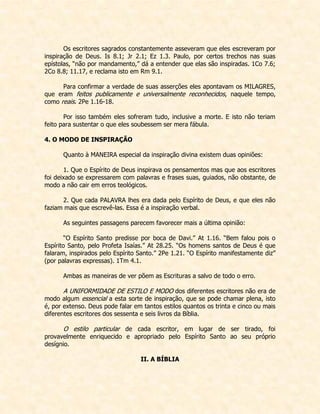 Os escritores sagrados constantemente asseveram que eles escreveram por inspiração de Deus. Is 8.1; Jr 2.1; Ez 1.3. Paulo, por certos trechos nas suas epístolas, “não por mandamento,” dá a entender que elas são inspiradas. 1Co 7.6; 2Co 8.8; 11.17, e reclama isto em Rm 9.1. 
Para confirmar a verdade de suas asserções eles apontavam os MILAGRES, que eram feitos publicamente e universalmente reconhecidos, naquele tempo, como reais. 2Pe 1.16-18. 
Por isso também eles sofreram tudo, inclusive a morte. E isto não teriam feito para sustentar o que eles soubessem ser mera fábula. 
4. O MODO DE INSPIRAÇÃO 
Quanto à MANEIRA especial da inspiração divina existem duas opiniões: 
1. Que o Espírito de Deus inspirava os pensamentos mas que aos escritores foi deixado se expressarem com palavras e frases suas, guiados, não obstante, de modo a não cair em erros teológicos. 
2. Que cada PALAVRA lhes era dada pelo Espírito de Deus, e que eles não faziam mais que escrevê-las. Essa é a inspiração verbal. 
As seguintes passagens parecem favorecer mais a última opinião: 
“O Espírito Santo predisse por boca de Davi.” At 1.16. “Bem falou pois o Espírito Santo, pelo Profeta Isaías.” At 28.25. “Os homens santos de Deus é que falaram, inspirados pelo Espírito Santo.” 2Pe 1.21. “O Espírito manifestamente diz” (por palavras expressas). 1Tm 4.1. 
Ambas as maneiras de ver põem as Escrituras a salvo de todo o erro. 
A UNIFORMIDADE DE ESTILO E MODO dos diferentes escritores não era de modo algum essencial a esta sorte de inspiração, que se pode chamar plena, isto é, por extenso. Deus pode falar em tantos estilos quantos os trinta e cinco ou mais diferentes escritores dos sessenta e seis livros da Bíblia. 
O estilo particular de cada escritor, em lugar de ser tirado, foi provavelmente enriquecido e apropriado pelo Espírito Santo ao seu próprio desígnio. 
II. A BÍBLIA 
 