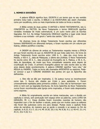 1. NOMES E DIVISÕES 
A palavra BÍBLIA significa livro. ESCRITA é um termo que no seu sentido primário inclui todo o escrito. A BÍBLIA e as ESCRITURAS são assim chamadas como por excelência, como os mais importantes de todos os livros e escritos. 
A Bíblia consta de duas partes: O ANTIGO e NOVO TESTAMENTOS, isto é, CONCERTOS ou PACTOS. No Novo Testamento o termo ORÁCULOS significa verdades reveladas de modo sobrenatural, é um outro nome para as Escritas Sagradas. Rm 3.2. No Antigo Testamento ORÁCULO significa o lugar onde Jeová revelava a sua vontade – em geral o “santo dos santos.” 2Sm 16.23. 
Os diversos livros do Antigo Testamento foram escritos por diferentes homens INSPIRADOS em diferentes tempos, e foram reunidos em um volume por Esdras, célebre pontífice e escriba. 
A ORDEM do cânone de ambos os Testamentos respeita menos a ÉPOCA em que foram escritos do que os ASSUNTOS de que trata cada livro. Os livros do Antigo Testamento foram escritos entre 1490 A. C., data dos cinco livros de Moisés, e 420 A. C., data de Malaquias, o último dos profetas. O Novo Testamento foi escrito entre 38 A. C., data provável do Evangelho de S. Mateus, e 96 A. D., data do Apocalipse, de modo que ficou completado sessenta anos depois da crucificação de Cristo. O primeiro Evangelho parece ter sido escrito dois ou três anos depois deste acontecimento. A palavra CÂNONE significa “vara reta,” daí RÉGUA ou PADRÃO. Todos os livros são chamados APÓCRIFOS ou espúrios. Pode- se concluir o que é CÂNONE SAGRADO dos pontos em que os Apócrifos são deficientes. 
1. Eles não se dão por inspirados. 2. Os judeus nunca os reconheceram como tais. 3. Nunca são citados por Cristo e seus apóstolos. 4. Foram universalmente rejeitados pelos primeiros cristãos. 5. Eles não se harmonizam nem entre si nem com as Sagradas Escrituras. Os livros Apócrifos do Novo Testamento nunca foram reconhecidos pela Igreja como inspirados, e foram cedo desprezados como espúrios. 
A Bíblia foi originalmente escrita em letras maiúsculas, sem a divisão em capítulos e versos, sem pontuação nem espaço entre as palavras, como LIVRO DA GERAÇÃO, Mt 1.1. Essas divisões foram invenções recentes de homens não inspirados com o fim de facilitar o estudo, posto que em muitos casos os editores não foram tão judiciosos como era para desejar. Muitas vezes o capítulo finda antes da narrativa, de maneira que se perde a conexão e se separa no fim do capítulo. Is 8.22; 9.1-7; 10.1-4; Mt 19.30; 20.1-16; Mc 8.36; 9.1; Lc 45-47; 21.1-4; At 21; 2Co 4.18; 5.1. 
 