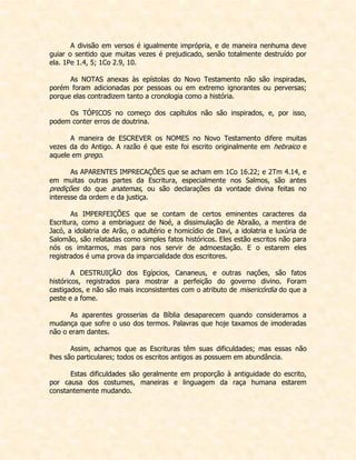 A divisão em versos é igualmente imprópria, e de maneira nenhuma deve guiar o sentido que muitas vezes é prejudicado, senão totalmente destruído por ela. 1Pe 1.4, 5; 1Co 2.9, 10. 
As NOTAS anexas às epístolas do Novo Testamento não são inspiradas, porém foram adicionadas por pessoas ou em extremo ignorantes ou perversas; porque elas contradizem tanto a cronologia como a história. 
Os TÓPICOS no começo dos capítulos não são inspirados, e, por isso, podem conter erros de doutrina. 
A maneira de ESCREVER os NOMES no Novo Testamento difere muitas vezes da do Antigo. A razão é que este foi escrito originalmente em hebraico e aquele em grego. 
As APARENTES IMPRECAÇÕES que se acham em 1Co 16.22; e 2Tm 4.14, e em muitas outras partes da Escritura, especialmente nos Salmos, são antes predições do que anatemas, ou são declarações da vontade divina feitas no interesse da ordem e da justiça. 
As IMPERFEIÇÕES que se contam de certos eminentes caracteres da Escritura, como a embriaguez de Noé, a dissimulação de Abraão, a mentira de Jacó, a idolatria de Arão, o adultério e homicídio de Davi, a idolatria e luxúria de Salomão, são relatadas como simples fatos históricos. Eles estão escritos não para nós os imitarmos, mas para nos servir de admoestação. E o estarem eles registrados é uma prova da imparcialidade dos escritores. 
A DESTRUIÇÃO dos Egípcios, Cananeus, e outras nações, são fatos históricos, registrados para mostrar a perfeição do governo divino. Foram castigados, e não são mais inconsistentes com o atributo de misericórdia do que a peste e a fome. 
As aparentes grosserias da Bíblia desaparecem quando consideramos a mudança que sofre o uso dos termos. Palavras que hoje taxamos de imoderadas não o eram dantes. 
Assim, achamos que as Escrituras têm suas dificuldades; mas essas não lhes são particulares; todos os escritos antigos as possuem em abundância. 
Estas dificuldades são geralmente em proporção à antiguidade do escrito, por causa dos costumes, maneiras e linguagem da raça humana estarem constantemente mudando. 
 