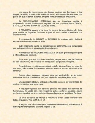 Um pouco de conhecimento das línguas originais das Escrituras, e dos tempos, ocasiões, e objetos dos diferentes livros, assim como dos costumes dos países em que se deram as cenas, em geral removerá todas as dificuldades. 
As CIRCUNSTÂNCIAS HISTÓRICAS são um importante auxílio à compreensão perfeita dos escritores sagrados. Por elas queremos dizer a ORDEM, o TÍTULO, o AUTOR, a DATA e o LUGAR do escrito. 
A GEOGRAFIA sagrada e os livros de viagens às terras bíblicas são úteis para elucidar as Sagradas Escrituras, e para se sentir melhor a realidade dos acontecimentos. 
A consideração do ALCANCE ou DESÍGNIO de qualquer autor facilitará extraordinariamente o estudo da Bíblia. 
Outro importante auxílio é a consideração do CONTEXTO, ou a comparação das partes precedente e subseqüente de um discurso. 
A comparação de PASSAGENS PARALELAS é um outro grande adjutório para a interpretação da Escritura. 
Toda a vez que uma doutrina é manifesta, ou por todo o teor da Escritura ou pelo seu alcance, ela não deve ser enfraquecida por poucas passagens. 
Como todos os princípios essenciais da religião são manifestos por mais de um verso, não se deve fundamentar nenhuma doutrina em um verso único ou sentença. 
Quando duas passagens parecem estar em contradição, se se puder claramente verificar o sentido de uma, isto regulará a interpretação da outra. 
Uma passagem obscura, ambígua ou figurada não deve ser interpretada de modo a contradizer uma que é clara. 
A linguagem figurada, que teve seu princípio nas idades mais remotas da humanidade, foi usada com mais freqüência pelos escritores sagrados. Algum conhecimento dela é um importante auxílio para chegar-se ao sentido da Escritura. 
De todas as figuras de retórica, a metáfora é a mais usada na Bíblia e em toda a linguagem. Veja-se Mt 5.13, 14. 
A alegoria, que não é mais que a precedente continuada ou mais extensa, é outra figura empregada na Escritura. Veja-se Sl 18. 
 