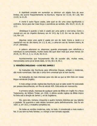 A hipérbole consiste em aumentar ou diminuir um objeto fora de seus limites; ela ocorre freqüentemente na Escritura. Veja-se Gn 13.16; Dt 1.28; Nm 13.33; Jo 21.25. 
A ironia é outra figura usada, pela qual se diz uma coisa significando o contrário. Serve para dar mais força e veemência ao sentido. 2Rs 18.27; 22.15; Jó 12.2. 
Sinédoque é quando o todo é usado por uma parte e vice-versa. Como o mundo em vez do Império Romano, em At 14.5; Ap 3.10. Em vez da terra, 2Pe 3.6; Rm 1.8. 
Algumas vezes uma parte é usada em vez do todo. Como a tarde e a manhã em vez do dia inteiro, Gn 1.5, 8, etc.; a alma em vez do homem inteiro, At 27.37. (Almeida). 
A palavra aborrecer ou desprezar, quando empregada com referência a indivíduos ou comunidades, muitas vezes não quer dizer mais que amar menos. Gn 29.39, 31; Ml 1.2, 3; Lc 14.26; Rm 9.13. 
Acontecimentos que forçosamente hão de suceder são, muitas vezes, mencionados como já se tendo dado. Is 9.6; 60.1-8; 65.1. 
2. VERSÕES INGLESAS – A DO REI JAMES I 
As traduções das Escrituras para diferentes línguas, antigas e modernas, são muito numerosas. Elas são o único livro universal que se tem escrito. 
As traduções de mais interesse para nós são as que se têm feito em nossa língua vernácula (Inglês). 
A mais antiga versão inglesa das Escrituras que se sabe existir foi executada por pessoa desconhecida, em fins do século XIII. Está ainda em manuscrito. 
A primeira edição impressa de qualquer parte da Bíblia em Inglês foi o Novo Testamento, de William Tindal, em 1526. A última versão inglesa da Bíblia inteira foi feita sob a direção de James I, rei da Inglaterra. 
Ele, para isto, nomeou cinquenta e quatro homens distintos por seu talento e piedade. Só quarenta e sete destes tomaram parte definitivamente. Isto foi em 1607, e, em 1611, o trabalho completou-se. 
De todas as versões modernas, esta, no todo, é considerada a mais exata e fiel. O uso tem-na feito familiar, e o tempo a tem tornado sagrada.  