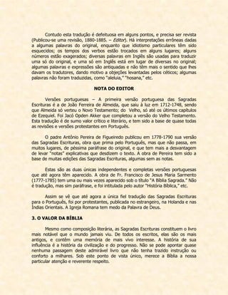 Contudo esta tradução é defeituosa em alguns pontos, e precisa ser revista (Publicou-se uma revisão, 1880-1885. – Editor). Há interpretações errôneas dadas a algumas palavras do original, enquanto que idiotismo particulares têm sido esquecidos; os tempos dos verbos estão trocados em alguns lugares; alguns números estão exagerados; diversas palavras em Inglês são usadas para traduzir uma só do original, e uma só em Inglês está em lugar de diversas no original; algumas palavras e expressões são antiquadas e não têm mais o sentido que lhes davam os tradutores, dando motivo a objeções levantadas pelos céticos; algumas palavras não foram traduzidas, como “aleluia,” “hosana,” etc. 
NOTA DO EDITOR 
Versões portuguesas – A primeira versão portuguesa das Sagradas Escrituras é a de João Ferreira de Almeida, que saiu à luz em 1712-1748, sendo que Almeida só verteu o Novo Testamento; do Velho, só até os últimos capítulos de Ezequiel. Foi Jacó Opden Akker que completou a versão do Velho Testamento. Esta tradução é de sumo valor crítico e literário, e tem sido a base de quase todas as revisões e versões protestantes em Português. 
O padre Antônio Pereira de Figueiredo publicou em 1778-1790 sua versão das Sagradas Escrituras, obra que prima pelo Português, mas que não passa, em muitos lugares, de péssima paráfrase do original, e que tem mais a desvantagem de levar “notas” explicativas que desdizem o texto. A obra de Pereira tem sido a base de muitas edições das Sagradas Escrituras, algumas sem as notas. 
Estas são as duas únicas independentes e completas versões portuguesas que até agora têm aparecido. A obra de Fr. Francisco de Jesus Maria Sarmento (1777-1785) tem uma ou mais vezes aparecido sob o título “A Bíblia Sagrada.” Não é tradução, mas sim paráfrase, e foi intitulada pelo autor “História Bíblica,” etc. 
Assim se vê que até agora a única fiel tradução das Sagradas Escrituras para o Português, foi por protestantes, publicada no estrangeiro, na Holanda e nas Índias Orientais. A Igreja Romana tem medo da Palavra de Deus. 
3. O VALOR DA BÍBLIA 
Mesmo como composição literária, as Sagradas Escrituras constituem o livro mais notável que o mundo jamais viu. De todos os escritos, elas são os mais antigos, e contêm uma memória de mais vivo interesse. A história de sua influência é a história da civilização e do progresso. Não se pode apontar quase nenhuma passagem deste admirável livro que não tenha trazido instrução ou conforto a milhares. Sob este ponto de vista único, merece a Bíblia a nossa particular atenção e reverente respeito.  