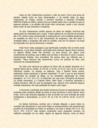 Cada um dos Testamentos aumenta o valor de outro. Como uma prova da estreita relação entre as duas dispensações, e da sanção dada, no Novo Testamento, ao Antigo, contém o primeiro duzentas e sessenta CITAÇÕES DIRETAS tiradas do último, dando cerca da metade delas mais o sentido do que as palavras textuais; e as alusões são ainda mais numerosas, sendo o seu número talvez maior do que trezentos e cinqüenta. 
Os dois Testamentos contêm apenas um plano de religião; nenhuma das partes pode ser entendida sem a outra. Tratam apenas de um assunto do princípio até o fim; porém nossa compreensão é esclarecida por uma revelação progressiva. As verdades de Deus em si são insuscetíveis de progresso, mas são assim a revelação delas; o progresso não está na verdade, mas sim na clareza e na força de impressão com que as Escrituras a revelam. 
Pode haver nelas passagens cuja significação completa não se tenha ainda descoberto, e que talvez estejam reservadas para extinguir alguma futura heresia, ou alguma dúvida ainda não formada, ou para provar, por algum novo cumprimento de profecia, que a Bíblia veio de Deus. A Escritura é como o oceano, extremamente límpida, mas insondável. Ela parece dizer aos milhares que a estudam: “Meus tesouros são inexauríveis; nunca me ponhais de lado, mas examinai-me incessantemente.” 
Os mais ricos tesouros da palavra de Deus não se podem descobrir se o Espírito Santo não os revelar. Sl 119.18; Lc 24.45; Jo 16.13; 1Co 2.9-16. A última referência contém, no original, as palavras, “que o Espírito Santo ensina, explicando coisas espirituais a homens espirituais.” É com a sua luz que ficamos convencidos da verdade da Bíblia, ou da verdadeira significação de certas passagens. Jo 7.17; 1Co 2.13. O Intérprete, em cuja casa o Peregrino de Bunyan viu tantas maravilhas, é o Espírito Santo. Além disso, a Escritura interpreta a própria Escritura. Não há uma só passagem que, obscura mas contendo alguma verdade importante, não seja explicada em algum outro lugar. 
A harmonia e perfeição das Santas Escrituras tornam-se especialmente mais evidentes pela constante alusão de todos os seus escritores a nosso Senhor Jesus Cristo. Tirai-o dos Oráculos Sagrados e eles se tornam em uma confusão de vozes ininteligíveis e discordantes. Lc 22.27, 44; Jo 1.45; At 3.20-24; 10.43; 13.23-37; 17.23. 
As Santas Escrituras, escritas sob a direção dAquele a quem todos os corações são descobertos e que prevê todos os acontecimentos, são próprias para proveito da humanidade em todos os sentidos e em todo o tempo. Rm 11.4; 1Co 10.11; 2Tm 3.15-17. Elas sempre conduzirão como progresso humano. As melhores produções de um sábio, depois de algumas leituras, como as flores  