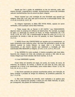 Aquele que tem o poder de estabelecer as leis da natureza, pode, pelo mesmo princípio, suspendê-las à vontade. Acontecimentos comuns são chamados naturais. Acontecimentos fora do comum se dizem milagres. 
Parece razoável que uma revelação de uma Divindade seja apoiada por milagres. Esses são o seu selo, pelo qual se prova ser a comunicação divina. 1Re 17.21-24; Jo 9.29-33; 10.37, 38. 
Os milagres registrados na Bíblia SÃO FATOS REAIS, capazes de serem verificados, como quaisquer outros fatos históricos. 
1. “Estas cousas não se fizeram A UM CANTO,” mas PUBLICAMENTE, algumas vezes na presença de milhares de testemunhas. Por exemplo, as pragas do Egito e a destruição do exército do Faraó, no Antigo Testamento (Êx 7.19; 10.20; 12.29, 30; 14.27, 28), a transformação da água em vinho (Jo 2.1-11), e o provimento de comida a mais de cinco mil pessoas, no Novo Testamento: Mt 14.17-21. 
2. NUNCA foram eles CONTESTADOS por aqueles que os presenciaram, os quais certamente eram melhores juízes: não eram tão ignorantes a ponto de não saberem quando os mudos falavam, os cegos viam e os mortos eram ressuscitados. E até mesmo aqueles que rejeitavam a revelação por eles autenticadas NÃO NEGAVAM os milagres. Jo 9.24; 11.47; 12.9-11; Mt 12.24. 
3. Seu NÚMERO foi muito avultado. A história evangélica está cheia deles. Quarenta dos milagres de Cristo são contados por extenso e São João diz que muitos milagres que foram obrados não foram escritos. Jo 21.25. 
4. A sua VARIEDADE é grande. 
Foram feitos em benefício de cegos, de surdos, de mudos, de coxos, de enfermos, de lunáticos, de mortos, e através de uma série de anos, para que pudessem ser e tornar a ser examinados, como muitos deles o foram. Lc 8.2; Mt 4.23, 24; Jo 12.1, 2, 9-11. 
5. Eles foram operados por pessoas reconhecidas pobres, sem instrução, de baixa condição e privadas de amigos de influência, de protetores poderosos. At 3.6, 7; 4.13-16. 
6. Eles eram declarados de antemão, eram realizados e se apelava para eles; e isto na presença dos grandes e nobres de uma idade instruída, os quais, por conseguinte, não podiam ser facilmente iludidos. 
 