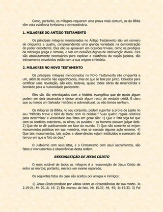 Como, portanto, os milagres requerem uma prova mais comum, os da Bíblia têm esta evidência fortíssima e extraordinária. 
1. MILAGRES DO ANTIGO TESTAMENTO 
Os principais milagres mencionados no Antigo Testamento são em número de cinquenta e quatro, compreendendo uma grande variedade na demonstração do poder onipotente. Eles não se apoiavam em ocasiões triviais, como os prodígios da mitologia grega e romana, e sim em ocasiões dignas de intervenção divina. Eles são absolutamente necessários para explicar a existência da nação judaica, tão intimamente envolvidos estão com a sua origem e história. 
2. MILAGRES NO NOVO TESTAMENTO 
Os principais milagres mencionados no Novo Testamento são cinquenta e um, além de muitos não especificados, mas de que se fala por junto. Obrados para certificar uma revelação, são eles, todavia, quase todos obras de misericórdia e bondade para a humanidade padecente. 
Eles são tão entrelaçados com a história evangélica que de modo algum podem ser dela separados e deixar ainda algum resto de verdade cristã. É claro que ou temos um Salvador histórico e sobrenatural, ou não temos nenhum. 
Os milagres da Bíblia, no seu conjunto, podem suportar a prova de Leslie no seu “Método breve e fácil de tratar com os deístas.” Suas quatro regras célebres para determinar a veracidade dos fatos em geral são: 1) Que o fato seja tal que com os sentidos exteriores, os olhos, os ouvidos – os homens possam julgar dele. 2) Que ele se dê publicamente em face do mundo. 3) Que não somente se erijam monumentos públicos em sua memória, mas se execute alguma ação exterior. 4) Que tais monumentos, tais ações e observâncias sejam instituídos e comecem do tempo em que o fato se deu.” 
O Judaísmo com seus ritos, e o Cristianismo com seus sacramentos, são fatos e monumentos e observâncias desta ordem. 
RESSURREIÇÃO DE JESUS CRISTO 
O mais notável de todos os milagres é a ressurreição de Jesus Cristo de entre os mortos; portanto, merece um exame separado. 
Os seguintes fatos do caso são aceitos por amigos e inimigos: 
1) Jesus Cristo predisse por várias vezes as circunstâncias de sua morte. Jo 2.19-21; Mt 20.18, 19. 2) Ele morreu de fato. Mc 15.37, 44, 45; Jo 19.33. 3) Foi  