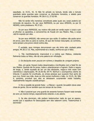 sepultado. Jo 19.41, 42. 4) Não foi achado no túmulo, tendo sido o túmulo guardado pelos guardas para conservar os discípulos honestos, e selado para conservar os guardas honestos. Mt 28.6-13; 27.62-66. 
Não há senão três maneiras concebíveis pelas quais seu corpo poderia ser removido do sepulcro. Ou por seus INIMIGOS, ou por seus AMIGOS, ou por SI MESMO, como predissera. Mt 27.63. 
Se por seus INIMIGOS, seu motivo não pode ser senão expor o corpo e por aí afrontar os apostólos, e convencê-los de fraude em seu Mestre. Mas, o corpo não foi exposto por eles. 
Se por seus AMIGOS, não vemos por que razão. O cadáver não podia servir de prova, para eles ou para os outros, de que ele tivesse ressurgido; ao contrário, seria sempre uma prova visível contra eles. 
É verdade, seus inimigos denunciaram que ele tinha sido roubado pelos amigos. Mt 28.11-15. Mas, examinando-se o boato, verifica-se que é falso. 
1. Tão manifestamente improvável é a notícia que Mateus, relatando fielmente todos os fatos, não dá uma palavra em refutação. 
2. Os discípulos eram poucos em número, e despidos de coragem própria. 
Eles, em geral, ficaram todos desanimados e terrificados com o fatal fim de seu Mestre. Quando ele foi preso, todos o abandonaram e fugiram. Pedro o seguiu de longe, e, sendo acusado de ser um dos discípulos, negou-o três vezes com veemência e deprecações. Mt 26.56-58, 69-74. Nenhum o acompanhou diante do tribunal. E quando foi crucificado, as únicas pessoas que ousaram ficar perto de sua cruz, foram sua mãe, duas ou três outras mulheres e João. Jo 19.25, 26. Não é, portanto, provável que eles se deixassem surpreender neste trabalho, especialmente naquela ocasião porque: 
3. Era a ocasião da grande festa – a Páscoa – quando Jerusalém devia estar cheia de gente. Diz-se também que era tempo de lua cheia. 
4. Não é possível que uma guarda de sessenta homens fossem toda tomada de sono ao mesmo tempo, especialmente estando a céu aberto. 
5. Se eles dormiram, não podiam testemunhar nada do que se passou, exceto que a sepultura foi desocupada sem eles saberem como. Testemunhas e dormindo! 
 