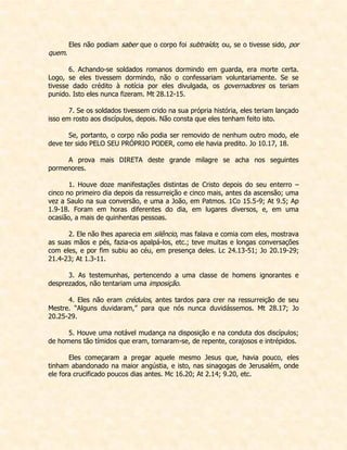 Eles não podiam saber que o corpo foi subtraído; ou, se o tivesse sido, por quem. 
6. Achando-se soldados romanos dormindo em guarda, era morte certa. Logo, se eles tivessem dormindo, não o confessariam voluntariamente. Se se tivesse dado crédito à notícia por eles divulgada, os governadores os teriam punido. Isto eles nunca fizeram. Mt 28.12-15. 
7. Se os soldados tivessem crido na sua própria história, eles teriam lançado isso em rosto aos discípulos, depois. Não consta que eles tenham feito isto. 
Se, portanto, o corpo não podia ser removido de nenhum outro modo, ele deve ter sido PELO SEU PRÓPRIO PODER, como ele havia predito. Jo 10.17, 18. 
A prova mais DIRETA deste grande milagre se acha nos seguintes pormenores. 
1. Houve doze manifestações distintas de Cristo depois do seu enterro – cinco no primeiro dia depois da ressurreição e cinco mais, antes da ascensão; uma vez a Saulo na sua conversão, e uma a João, em Patmos. 1Co 15.5-9; At 9.5; Ap 1.9-18. Foram em horas diferentes do dia, em lugares diversos, e, em uma ocasião, a mais de quinhentas pessoas. 
2. Ele não lhes aparecia em silêncio, mas falava e comia com eles, mostrava as suas mãos e pés, fazia-os apalpá-los, etc.; teve muitas e longas conversações com eles, e por fim subiu ao céu, em presença deles. Lc 24.13-51; Jo 20.19-29; 21.4-23; At 1.3-11. 
3. As testemunhas, pertencendo a uma classe de homens ignorantes e desprezados, não tentariam uma imposição. 
4. Eles não eram crédulos, antes tardos para crer na ressurreição de seu Mestre. “Alguns duvidaram,” para que nós nunca duvidássemos. Mt 28.17; Jo 20.25-29. 
5. Houve uma notável mudança na disposição e na conduta dos discípulos; de homens tão tímidos que eram, tornaram-se, de repente, corajosos e intrépidos. 
Eles começaram a pregar aquele mesmo Jesus que, havia pouco, eles tinham abandonado na maior angústia, e isto, nas sinagogas de Jerusalém, onde ele fora crucificado poucos dias antes. Mc 16.20; At 2.14; 9.20, etc. 
 