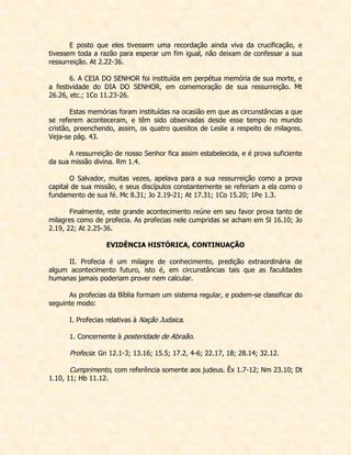 E posto que eles tivessem uma recordação ainda viva da crucificação, e tivessem toda a razão para esperar um fim igual, não deixam de confessar a sua ressurreição. At 2.22-36. 
6. A CEIA DO SENHOR foi instituída em perpétua memória de sua morte, e a festividade do DIA DO SENHOR, em comemoração de sua ressurreição. Mt 26.26, etc.; 1Co 11.23-26. 
Estas memórias foram instituídas na ocasião em que as circunstâncias a que se referem aconteceram, e têm sido observadas desde esse tempo no mundo cristão, preenchendo, assim, os quatro quesitos de Leslie a respeito de milagres. Veja-se pág. 43. 
A ressurreição de nosso Senhor fica assim estabelecida, e é prova suficiente da sua missão divina. Rm 1.4. 
O Salvador, muitas vezes, apelava para a sua ressurreição como a prova capital de sua missão, e seus discípulos constantemente se referiam a ela como o fundamento de sua fé. Mc 8.31; Jo 2.19-21; At 17.31; 1Co 15.20; 1Pe 1.3. 
Finalmente, este grande acontecimento reúne em seu favor prova tanto de milagres como de profecia. As profecias nele cumpridas se acham em Sl 16.10; Jo 2.19, 22; At 2.25-36. 
EVIDÊNCIA HISTÓRICA, CONTINUAÇÃO 
II. Profecia é um milagre de conhecimento, predição extraordinária de algum acontecimento futuro, isto é, em circunstâncias tais que as faculdades humanas jamais poderiam prover nem calcular. 
As profecias da Bíblia formam um sistema regular, e podem-se classificar do seguinte modo: 
I. Profecias relativas à Nação Judaica. 
1. Concernente à posteridade de Abraão. 
Profecia: Gn 12.1-3; 13.16; 15.5; 17.2, 4-6; 22.17, 18; 28.14; 32.12. 
Cumprimento, com referência somente aos judeus. Êx 1.7-12; Nm 23.10; Dt 1.10, 11; Hb 11.12. 
 