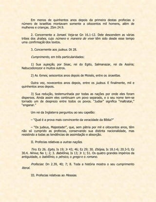 Em menos de quinhentos anos depois da primeira destas profecias o número de israelitas montavam somente a oitocentos mil homens, além de mulheres e crianças. 2Sm 24.9. 
2. Concernente a Ismael. Veja-se Gn 16.1-12. Dele descendem as várias tribos dos árabes, cujo número e maneira de viver têm sido desde esse tempo uma confirmação dos textos. 
3. Concernente aos judeus. Dt 28. 
Cumprimento, em três particularidades: 
1) Sua sujeição, por Sisac, rei do Egito, Salmanazar, rei da Assíria; Nabucodonozor e muitos outros. 
2) As fomes, seiscentos anos depois de Moisés, entre os israelitas. 
Outra vez, novecentos anos depois, entre os judeus. E finalmente, mil e quinhentos anos depois. 
3) Sua redução, testemunhada por todas as nações por onde eles foram dispersos. Ainda assim eles continuam um povo separado, e o seu nome tem-se tornado um de desprezo entre todos os povos. “Judiar” significa “maltratar,” “enganar.” 
Um rei da Inglaterra perguntou ao seu capelão: 
– “Qual é a prova mais convincente da veracidade da Bíblia?” 
– “Os judeus, Majestade!”, que, sem pátria por mil e oitocentos anos, têm não só cumprido as profecias, conservando sua distinta nacionalidade, mas resistindo a todas as tendências de assimilação e absorção. 
II. Profecias relativas a outras nações. 
Tiro. Ez 26. Egito, Is 19; Jr 43; 46; Ez 29; 30. Etiópia, Is 18.1-6; 20.3-5; Ez 30.4. Nínive, Na 1; 2; 3. Babilônia, Is 13; Jr 1; 51. Os quatro grandes impérios da antiguidade, o babilônio, o pérsico, o grego e o romano. 
Profecias: Dn 2.39, 40; 7; 8. Toda a história mostra o seu cumprimento literal. 
III. Profecias relativas ao Messias. 
 