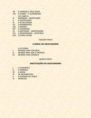 VII O DEMÔNIO E SEUS ANJOS 
VIII O HOMEM – A HUMANIDADE 
Livre Agência 
IX REDENÇÃO – PROPICIAÇÃO 
X A JUSTIFICAÇÃO 
XI A FÉ SALVADORA 
XII A REGENERAÇÃO 
XIII A ADOÇÃO 
XIV A CONVERSÃO 
XV A SANTIDADE – SANTIFICAÇÃO 
XVI A PERSEVERANÇA – APOSTASIA 
XVII ÚLTIMAS COISAS 
TERCEIRA PARTE 
A MORAL DO CRISTIANISMO 
A LEI MORAL 
I DEVERES PARA COM DEUS 
II DEVERES PARA COM O PRÓXIMO 
III DEVERES PARA CONOSCO 
QUARTA PARTE 
INSTITUIÇÕES DO CRISTIANISMO 
I O CASAMENTO 
II O DOMINGO 
III A IGREJA 
IV OS SACRAMENTOS 
V O GOVERNO DA IGREJA 
VI ANÚNCIOS  