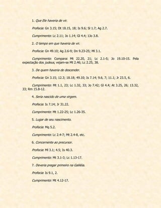 1. Que Ele haveria de vir. 
Profecia: Gn 3.15; Dt 18.15, 18; Is 9.6; Sl 1.7; Ag 2.7. 
Cumprimento: Lc 2.11; Jo 1.14; Gl 4.4; 1Jo 3.8. 
2. O tempo em que haveria de vir. 
Profecia: Gn 49.10; Ag 2.6-9; Dn 9.23-25; Ml 3.1. 
Cumprimento: Comparai Mt 22.20, 21; Lc 2.1-5; Jo 19.10-15. Pela expectação dos judeus, vejam-se Mt 2.46; Lc 2.25, 38. 
3. De quem haveria de descender. 
Profecia: Gn 3.15; 12.3; 18.18; 49.10; Is 7.14; 9.6, 7; 11.1; Jr 23.5, 6. 
Cumprimento: Mt 1.1, 23; Lc 1.32, 33; Jo 7.42; Gl 4.4; At 3.25, 26; 13.32, 33; Rm 15.8-12. 
4. Seria nascido de uma virgem. 
Profecia: Is 7.14; Jr 31.22. 
Cumprimento: Mt 1.22-25; Lc 1.26-35. 
5. Lugar de seu nascimento. 
Profecia: Mq 5.2. 
Cumprimento: Lc 2.4-7; Mt 2.4-8, etc. 
6. Concernente ao precursor. 
Profecia: Ml 3.1; 4.5; Is 40.3. 
Cumprimento: Mt 3.1-3; Lc 1.13-17. 
7. Deveria pregar primeiro na Galiléia. 
Profecia: Is 9.1, 2. 
Cumprimento: Mt 4.12-17. 
 