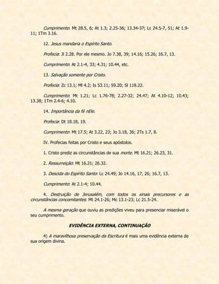 Cumprimento: Mt 28.5, 6; At 1.3; 2.25-36; 13.34-37; Lc 24.5-7, 51; At 1.9- 11; 1Tm 3.16. 
12. Jesus mandaria o Espírito Santo. 
Profecia: Jl 2.28. Por ele mesmo. Jo 7.38, 39; 14.16; 15.26; 16.7, 13. 
Cumprimento: At 2.1-4, 33; 4.31; 10.44, etc. 
13. Salvação somente por Cristo. 
Profecia: Zc 13.1; Ml 4.2; Is 53.11; 59.20; Sl 118.22. 
Cumprimento: Mt 1.21; Lc 1.76-78; 2.27-32; 24.47; At 4.10-12; 10.43; 13.38; 1Tm 2.4-6; 4.10. 
14. Importância da fé nEle. 
Profecia: Dt 18.18, 19. 
Cumprimento: Mt 17.5; At 3.22, 23; Jo 3.18, 36; 2Ts 1.7, 8. 
IV. Profecias feitas por Cristo e seus apóstolos. 
1. Cristo prediz as circunstâncias de sua morte. Mt 16.21; 26.23, 31. 
2. Ressurreição: Mt 16.21; 26.32. 
3. Descida do Espírito Santo: Lc 24.49; Jo 14.16, 17, 26; 16.7, 13. 
Cumprimento: At 2.1-4; 10.44. 
4. Destruição de Jerusalém, com todos os sinais precursores e as circunstâncias concomitantes: Mt 24.1-26; Mc 13.1-23; Lc 21.5-24. 
A mesma geração que ouviu as predições viveu para presenciar miserável o seu cumprimento. 
EVIDÊNCIA EXTERNA, CONTINUAÇÃO 
4) A maravilhosa preservação da Escritura é mais uma evidência externa de sua origem divina. 
 