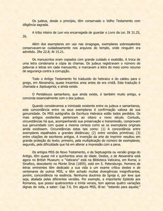 Os judeus, desde o princípio, têm conservado o Velho Testamento com diligência sagrada. 
A tribo inteira de Levi era encarregada de guardar o Livro da Lei. Dt 31.25, 26. 
Além dos exemplares em uso nas sinagogas, exemplares sobressalentes conservavam-se cuidadosamente nos arquivos do templo, onde ninguém era admitido. 2Re 22.8; At 15.21. 
Os manuscritos eram copiados com grande cuidado e exatidão. A troca de uma letra condenaria a cópia às chamas. Os judeus registravam o número de palavras e letras em cada manuscrito, e marcavam a letra do meio como recurso de segurança contra a corrupção. 
Todo o Antigo Testamento foi traduzido do hebraico e do caldeu para o grego, em Alexandria, quase trezentos anos antes da era cristã. Esta tradução é chamada a Septuaginta, e ainda existe. 
O Pentateuco samaritano, que ainda existe, é também muito antigo, e concorda essencialmente com o dos judeus. 
Quando consideramos a inimizade existente entre os judeus e samaritanos, esta concordância entre os seus exemplares é confirmação valiosa de sua genuinidade. Os MSS autógrafos da Escritura Hebraica estão todos perdidos. Os mais antigos existentes pertencem ao oitavo e nono século. Contudo, circunstâncias há que, acompanhando sua preservação e transmissão, comprovam sua genuinidade com quase a mesma certeza como se os exemplares originais ainda existissem. Circunstâncias estas tais como: (1) A concordância entre exemplares espalhados a grandes distâncias; (2) entre versões primitivas; (3) entre citações de escritores antigos. A invenção da arte de imprimir resultou em grande proteção do texto; primeiro, pela multiplicação do número de exemplares; segundo, pela dificuldade que há em alterar a impressão com a pena. 
Os antigos MSS do Novo Testamento, e da Septuaginta ou versão grega do Antigo, têm quase mil e quinhentos anos de idade. Destes, o de Alexandria está agora no British Museum; o “Vaticano” está na Biblioteca Vaticana, em Roma; o Sinaítico, descoberto no Monte Sinai (1859), está em S. Petersburgo. Homens de letras eminentes têm dedicado a sua vida a um exame crítico destes e de centenares de outros MSS, e têm achado muitas divergências insignificantes, porém, concordância na essência. Nenhuma doutrina da Igreja é, por leve que seja, abalada pelas diferentes versões. Por exemplo, a importante Epístola aos Romanos, que possui quatrocentos e trinta versos, tem apenas quatro variações dignas de nota, a saber: Cap 7.6. Em alguns MSS, lê-se: “estando para aquela;”  
