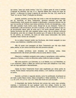 em outros, “para que sendo mortos.” Cap 5.6, a última parte do verso é omitida (Tradução de Almeida). No Cap 12.11, algumas Bíblias têm tempo em lugar de Senhor – a diferença no Grego é apenas de uma letra. No Cap. 16.5, deve-se ler “Ásia” em vez de “Acaia” (Tradução de Almeida). 
Quando, portanto, ouvimos falar das cento e vinte mil divergências notadas por Dr. Kennicott, no Novo Testamento, devemos entender que elas são insignificiantes, tanto quanto diz respeito à significação, e devemos lembrar-nos de que nos escritos de Terêncio (seis textos somente), há três mil divergências, e eles têm sido copiados muito menos vezes. Bengel diz ao seu discípulo: “Comei em simplicidade o pão da Escritura, tal como a possuís, e não vos inquieteis se aqui ou ali encontrardes algum grão de areia que a mó tenha deixado passar. Se nas Santas Escrituras que têm sido copiadas tantas vezes, não se achasse nenhuma divergência, seria isto um milagre tão grande que a fé nelas já não seria mais fé. Eu me admiro, ao contrário, de como de todas essas transcrições não tenha resultado maior número de variações.” 
Se os judeus tivessem bulido nas Escrituras, eles teriam apagado os seus crimes, suas idolatrias e rebeliões contra Jeová. 
Não há quase uma passagem do Novo Testamento que não seja citada pelos padres, ou por outros escritores dos três primeiros séculos. 
Os cristãos primitivos eram divididos em diversas seitas. Estas necessariamente não teriam permitido umas às outras alterar o texto. 
Observai a rivalidade constante entre judeus e samaritanos; entre essênios, saduceus e fariseus, e entre as diferentes seitas cristãs de todas as idades. 
Não seria possível a um Calvinista, ou a um Batista, ou a um Metodista, ou a um Unitariano, alterar a Bíblia por menos que fosse para adaptá-la à sua seita, sem ser logo apanhado e desmascarado. 
Cópias do Novo Testamento foram cedo espalhadas por várias partes do mundo. Muitos desses manuscritos ainda existem, e em essência concordam com os outros. 
Durante o primeiro e segundo séculos, como foi profetizado, levantaram-se por toda a parte falsos Cristos, falsos evangelhos e falsas epístolas. Mc 13.22; Lc 1.1; Gl 1.6-9. 2Ts 2.2-12; 1Jo 2.18. Todos eles foram de curta duração. 
A integridade das Santas Escrituras tem provas dez vezes mais variadas, copiosas, e conclusivas do que qualquer outro livro antigo, mesmo os mais apreciados clássicos gregos e latinos. Se, portanto, os fatos relativos à origem, à  