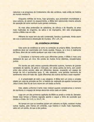 natureza e ao progresso do Cristianismo não são verídicos, nada então da história do mundo merece fé. 
Enquanto milhões de livros, hoje ignorados, que prometiam imortalidade a seus autores, já caíram no esquecimento, a Bíblia tem sobrevivido mesmo através de oposição tal como nenhum outro jamais conheceu. 
As mais altas pretensões de sabedoria, de ciência e de filosofia; as artes mais malévolas do engenho, da sátira e do impropério, têm sido empregadas contra a Bíblia mas em vão. 
Milhares de vezes tem ela sido condenada, banida e queimada. Ainda assim ela vive e sobreviverá à dissolução de mundos. 1Pe 1.24, 25. 
(B) EVIDÊNCIA INTERNA 
Esta sorte de evidência se acha no conteúdo da própria Bíblia. Semelhante evidência deve ser examinada com muita cautela. Porque, se o livro é realmente de Deus, deve ele ser aceito qualquer que seja o seu conteúdo. 
1. Considerai a harmonia entre suas diferentes partes. A Bíblia é mais uma biblioteca do que um livro. Ela consta de muitos livros distintos, encadernados juntos. 
Foi escrita por pelo menos quarenta diferentes autores, homens de grande variedade de talento, de gênio e instrução, em várias partes da terra, sem existir entre eles prévio acordo, aliás em diferentes épocas, ocupando um espaço de tempo de mil e quinhentos anos. E, não obstante, uma perfeita harmonia de sentimento reina em todo ele. Quão diferentes dos outros escritos a esse respeito! 
2. A simplicidade de todo o seu desígnio. A Bíblia tem um único e simples objeto em vista do princípio ao fim: a história da redenção da espécie humana por Jesus Cristo. Este fio de ouro reúne em um todos os livros. 
Este objeto uniforme é tanto mais notável quando consideramos o número de escritores e o espaço de tempo decorrido entre cada um deles. 
Logo em um dos primeiros capítulos da Bíblia se prediz a vinda do Salvador. Desde esse tempo a história sagrada aponta e segue a linha de sucessão que conduz a Cristo. Gn 3.15; Lc 24.27, 44. 
No tempo em que os israelitas jaziam em cativeiro no Egito, existiam muitas outras nações, pelo menos em embrião, cuja história é muito mais importante, salvo em um ponto, do que a dos judeus.  
