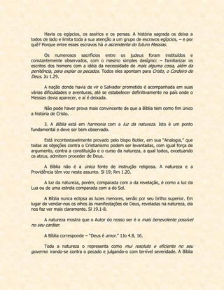 Havia os egípcios, os assírios e os persas. A história sagrada os deixa a todos de lado e limita toda a sua atenção a um grupo de escravos egípcios, – e por quê? Porque entre esses escravos há o ascendente do futuro Messias. 
Os numerosos sacrifícios entre os judeus foram instituídos e constantemente observados, com o mesmo simples desígnio: – familiarizar os escritos dos homens com a idéia da necessidade de mais alguma coisa, além da penitência, para expiar os pecados. Todos eles apontam para Cristo, o Cordeiro de Deus. Jo 1.29. 
A nação donde havia de vir o Salvador prometido é acompanhada em suas várias dificuldades e aventuras, até se estabelecer definitivamente no país onde o Messias devia aparecer, e aí é deixada. 
Não pode haver prova mais convincente de que a Bíblia tem como fim único a história de Cristo. 
3. A Bíblia está em harmonia com a luz da natureza. Isto é um ponto fundamental e deve ser bem observado. 
Está incontestavelmente provado pelo bispo Butler, em sua “Analogia,” que todas as objeções contra o Cristianismo podem ser levantadas, com igual força de argumento, contra a constituição e o curso da natureza, a qual todos, excetuando os ateus, admitem proceder de Deus. 
A Bíblia não é a única fonte de instrução religiosa. A natureza e a Providência têm voz neste assunto. Sl 19; Rm 1.20. 
A luz da natureza, porém, comparada com a da revelação, é como a luz da Lua ou de uma estrela comparada com a do Sol. 
A Bíblia nunca eclipsa as luzes menores, senão por seu brilho superior. Em lugar de vendar-nos os olhos às manifestações de Deus, reveladas na natureza, ela nos faz ver mais claramente. Sl 19.1-8. 
A natureza mostra que o Autor do nosso ser é o mais benevolente possível no seu caráter. 
A Bíblia corresponde – “Deus é amor.” 1Jo 4.8, 16. 
Toda a natureza o representa como mui resoluto e eficiente no seu governo: irando-se contra o pecado e julgando-o com terrível severidade. A Bíblia  