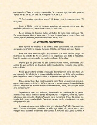 corresponde – “Deus é um fogo consumidor,” é como um fogo devorador para os ímpios. Hb 12.29; 10.27; 2Ts 2.8. Comparai: Dt 4.24; 9.3. 
“O Senhor reina, regozije-se a terra” “O Senhor reina, tremam os povos.” Sl 97.1; 99.1. 
Assim a Bíblia revela os mesmos princípios de governo moral que são revelados pela natureza, somente de um modo mais claro. 
E, em adição, ela descobre outras verdades, de muito mais valor para nós. Ela nos ensina que Deus é santo, que o homem é imortal, que o pecado é um mal infinito, que só pode ser perdoado pela fé em Jesus Cristo. 
(C) EVIDÊNCIA EXPERIMENTAL 
Esta espécie de evidência é de todas a mais convincente. Ela consiste no seu poder moral sobre o coração humano. A Bíblia é conhecida por seus frutos. 
Para dar uma demonstração: suponhamos que uma terrível praga se levantasse na cidade do Rio de Janeiro e se espalhasse por toda a República, levando consigo a consternação e a morte a milhares de famílias. 
Depois que ela grassasse no país durante muitos meses, aparecesse uma notícia de que na China se descobrira determinada planta, remédio eficaz contra esta moléstia. 
Nosso governo teria tomado a resolução de mandar um navio para fazer um carregamento de tal planta, e nossos cidadãos estariam, por toda parte, ansiosos pela chegada do navio. Chegando afinal, o artigo entra em plena circulação. 
Ora, a pergunta é: Que nos interessaria mais? Seria um exame da prova de que o navio realmente teria ido à China, ou que o seu carregamento consistiria do idêntico artigo que se mandou buscar? Não estaríamos, antes, ansiosos por saber se o remédio cura? 
Suponhamos que um indivíduo, interessado na continuação da peste, afirmasse não passar tudo isso senão de imposturas. – “Vejamos,” diria ele, “como sabeis que este remédio é legítimo? Aquele navio nunca foi à China. Os oficiais e a tripulação forjaram uma falsidade. Examinais os seus papéis e verificareis que tudo não passa de ilusão.” 
A massa do povo seria influenciada por tais objeções? Não. Sua resposta seria: “Deixamos isso para os oficiais da Alfândega. Agora não temos tempo para indagar dessa questão. O remédio tem curado a milhares. Está agora curando a  
