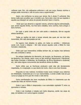 milhares mais. Sim, nós estávamos enfermos e ele nos curou. Nossos vizinhos e amigos estão morrendo e não há outra coisa a experimentar.” 
Assim, nós confiamos na prova que temos. Ela é direta. É suficiente. Nós temos razão para acreditar que o remédio cura. Seria este o teor de sua resposta e aqueles que desejam ser salvos do pecado deveriam fazer o mesmo. 
Onde quer que abramos o sagrado volume, achamos alguma admoestação, que, sendo seguida direito, nos fará bons cidadãos, bons vizinhos, bons amigos e bons homens. 
Em toda a parte onde ele tem sido aceito e obedecido, têm-se seguido efeitos benéficos. 
Todas as nações de todo o tempo através das quais ele nos tem sido transmitido, têm sido abençoadas por ele. 
Os lugares mais dotados no globo, em todos os sentidos – intelectual, social, civil, moral e religioso – têm sido sempre aqueles onde a Bíblia foi mais honrada e obedecida. 
Onde quer que missionários cristãos tenham ido, as nações mais bárbaras têm sido civilizadas e salvas. 
Os antigos habitantes da Alemanha, da Hungria, da Dinamarca, da Suécia, da Bretanha e da Irlanda, assim como os das Américas Setentrional e Meridional, das Índias Orientais e Ocidentais, da Groelândia, da África Meridional e Ocidental, etc., são todos dignos monumentos dos benéficos efeitos da Bíblia. 
Outro efeito que as Escrituras produzem onde elas são devidamente respeitadas, é a resignação e a paz diante da morte. Esta é uma hora honesta. 
Enquanto os mais notáveis incrédulos muitas vezes renegam seus sistemas de infidelidade, mostrando por aí a sua insinceridade, o crente cristão mais do que nunca se apega ao livro que lhe revela a vida eterna. 
Outra manifestação dos bons resultados da Bíblia é o tratamento que ela recebe das mãos de homens imorais. 
Onde é que a Bíblia é desprezada e sua autoridade rejeitada? É entre os ignorantes e viciosos. 
Onde é ela insultada e tratada com tanto desprezo, senão nas casas de jogo, de bebidas e em outros lugares viciados?  