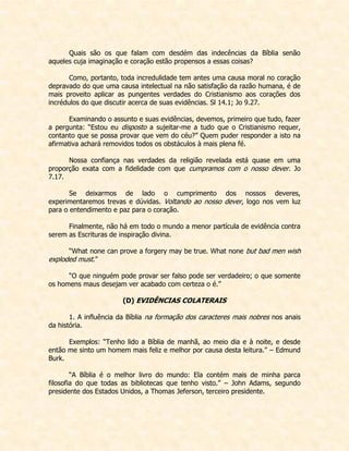 Quais são os que falam com desdém das indecências da Bíblia senão aqueles cuja imaginação e coração estão propensos a essas coisas? 
Como, portanto, toda incredulidade tem antes uma causa moral no coração depravado do que uma causa intelectual na não satisfação da razão humana, é de mais proveito aplicar as pungentes verdades do Cristianismo aos corações dos incrédulos do que discutir acerca de suas evidências. Sl 14.1; Jo 9.27. 
Examinando o assunto e suas evidências, devemos, primeiro que tudo, fazer a pergunta: “Estou eu disposto a sujeitar-me a tudo que o Cristianismo requer, contanto que se possa provar que vem do céu?” Quem puder responder a isto na afirmativa achará removidos todos os obstáculos à mais plena fé. 
Nossa confiança nas verdades da religião revelada está quase em uma proporção exata com a fidelidade com que cumpramos com o nosso dever. Jo 7.17. 
Se deixarmos de lado o cumprimento dos nossos deveres, experimentaremos trevas e dúvidas. Voltando ao nosso dever, logo nos vem luz para o entendimento e paz para o coração. 
Finalmente, não há em todo o mundo a menor partícula de evidência contra serem as Escrituras de inspiração divina. 
“What none can prove a forgery may be true. What none but bad men wish exploded must.” 
“O que ninguém pode provar ser falso pode ser verdadeiro; o que somente os homens maus desejam ver acabado com certeza o é.” 
(D) EVIDÊNCIAS COLATERAIS 
1. A influência da Bíblia na formação dos caracteres mais nobres nos anais da história. 
Exemplos: “Tenho lido a Bíblia de manhã, ao meio dia e à noite, e desde então me sinto um homem mais feliz e melhor por causa desta leitura.” – Edmund Burk. 
“A Bíblia é o melhor livro do mundo: Ela contém mais de minha parca filosofia do que todas as bibliotecas que tenho visto.” – John Adams, segundo presidente dos Estados Unidos, a Thomas Jeferson, terceiro presidente. 
 