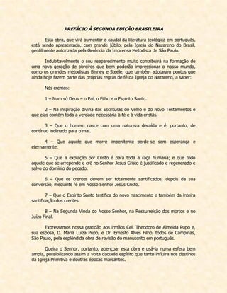PREFÁCIO À SEGUNDA EDIÇÃO BRASILEIRA 
Esta obra, que virá aumentar o caudal da literatura teológica em português, está sendo apresentada, com grande júbilo, pela Igreja do Nazareno do Brasil, gentilmente autorizada pela Gerência da Imprensa Metodista de São Paulo. 
Indubitavelmente o seu reaparecimento muito contribuirá na formação de uma nova geração de obreiros que bem poderão impressionar o nosso mundo, como os grandes metodistas Binney e Steele, que também adotaram pontos que ainda hoje fazem parte das próprias regras de fé da Igreja do Nazareno, a saber: 
Nós cremos: 
1 – Num só Deus – o Pai, o Filho e o Espírito Santo. 
2 – Na inspiração divina das Escrituras do Velho e do Novo Testamentos e que elas contêm toda a verdade necessária à fé e à vida cristãs. 
3 – Que o homem nasce com uma natureza decaída e é, portanto, de contínuo inclinado para o mal. 
4 – Que aquele que morre impenitente perde-se sem esperança e eternamente. 
5 – Que a expiação por Cristo é para toda a raça humana; e que todo aquele que se arrepende e crê no Senhor Jesus Cristo é justificado e regenerado e salvo do domínio do pecado. 
6 – Que os crentes devem ser totalmente santificados, depois da sua conversão, mediante fé em Nosso Senhor Jesus Cristo. 
7 – Que o Espírito Santo testifica do novo nascimento e também da inteira santificação dos crentes. 
8 – Na Segunda Vinda do Nosso Senhor, na Ressurreição dos mortos e no Juízo Final. 
Expressamos nossa gratidão aos irmãos Cel. Theodoro de Almeida Pupo e, sua esposa, D. Maria Luiza Pupo, e Dr. Ernesto Alves Filho, todos de Campinas, São Paulo, pela esplêndida obra de revisão do manuscrito em português. 
Queira o Senhor, portanto, abençoar esta obra e usá-la numa esfera bem ampla, possibilitando assim a volta daquele espírito que tanto influira nos destinos da Igreja Primitiva e doutras épocas marcantes.  