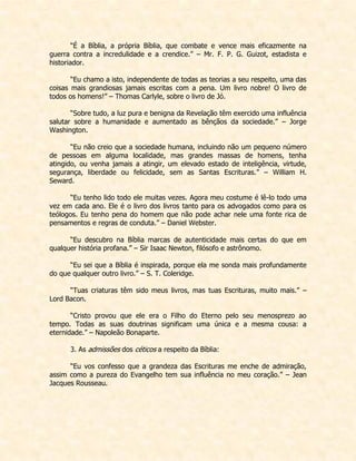 “É a Bíblia, a própria Bíblia, que combate e vence mais eficazmente na guerra contra a incredulidade e a crendice.” – Mr. F. P. G. Guizot, estadista e historiador. 
“Eu chamo a isto, independente de todas as teorias a seu respeito, uma das coisas mais grandiosas jamais escritas com a pena. Um livro nobre! O livro de todos os homens!” – Thomas Carlyle, sobre o livro de Jó. 
“Sobre tudo, a luz pura e benigna da Revelação têm exercido uma influência salutar sobre a humanidade e aumentado as bênçãos da sociedade.” – Jorge Washington. 
“Eu não creio que a sociedade humana, incluindo não um pequeno número de pessoas em alguma localidade, mas grandes massas de homens, tenha atingido, ou venha jamais a atingir, um elevado estado de inteligência, virtude, segurança, liberdade ou felicidade, sem as Santas Escrituras.” – William H. Seward. 
“Eu tenho lido todo ele muitas vezes. Agora meu costume é lê-lo todo uma vez em cada ano. Ele é o livro dos livros tanto para os advogados como para os teólogos. Eu tenho pena do homem que não pode achar nele uma fonte rica de pensamentos e regras de conduta.” – Daniel Webster. 
“Eu descubro na Bíblia marcas de autenticidade mais certas do que em qualquer história profana.” – Sir Isaac Newton, filósofo e astrônomo. 
“Eu sei que a Bíblia é inspirada, porque ela me sonda mais profundamente do que qualquer outro livro.” – S. T. Coleridge. 
“Tuas criaturas têm sido meus livros, mas tuas Escrituras, muito mais.” – Lord Bacon. 
“Cristo provou que ele era o Filho do Eterno pelo seu menosprezo ao tempo. Todas as suas doutrinas significam uma única e a mesma cousa: a eternidade.” – Napoleão Bonaparte. 
3. As admissões dos céticos a respeito da Bíblia: 
“Eu vos confesso que a grandeza das Escrituras me enche de admiração, assim como a pureza do Evangelho tem sua influência no meu coração.” – Jean Jacques Rousseau. 
 