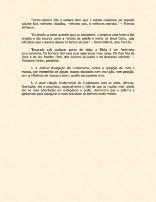 “Tenho sempre dito e sempre direi, que o estudo cuidadoso do sagrado volume fará melhores cidadãos, melhores pais, e melhores maridos.” – Thomas Jefferson. 
“Eu desafio a todos quantos aqui se encontram, a preparar uma história tão simples e tão tocante como a história da paixão e morte de Jesus Cristo, cuja influência seja a mesma depois de tantos séculos.” – Denis Diderot, ateu francês. 
“Encarada sob qualquer ponto de vista, a Bíblia é um fenômeno surpreendente. Os homens têm nela suas esperanças mais caras. Ela lhes fala de Deus e do seu bendito Filho, dos deveres seculares e do descanso celestial.” – Theodore Parker, panteísta. 
4. A notável divulgação do Cristianismo, contra a oposição de todo o mundo, por intermédio de alguns poucos discípulos sem instrução, sem posição, sem a influência de riqueza e sem o auxílio dos poderes civis. 
5. A atual relação fundamental do Cristianismo com as artes, ciências, liberdades, leis e progresso, especialmente o fato de que as nações mais cristãs são as mais adiantadas em inteligência e poder, demonstra que o sistema é apropriado para assegurar a maior felicidade do homem neste mundo. 
 
