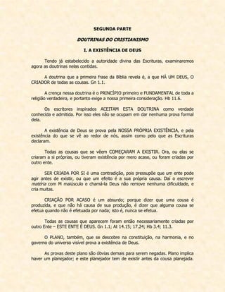 SEGUNDA PARTE 
DOUTRINAS DO CRISTIANISMO 
I. A EXISTÊNCIA DE DEUS 
Tendo já estabelecido a autoridade divina das Escrituras, examinaremos agora as doutrinas nelas contidas. 
A doutrina que a primeira frase da Bíblia revela é, a que HÁ UM DEUS, O CRIADOR de todas as cousas. Gn 1.1. 
A crença nessa doutrina é o PRINCÍPIO primeiro e FUNDAMENTAL de toda a religião verdadeira, e portanto exige a nossa primeira consideração. Hb 11.6. 
Os escritores inspirados ACEITAM ESTA DOUTRINA como verdade conhecida e admitida. Por isso eles não se ocupam em dar nenhuma prova formal dela. 
A existência de Deus se prova pela NOSSA PRÓPRIA EXISTÊNCIA, e pela existência do que se vê ao redor de nós, assim como pelo que as Escrituras declaram. 
Todas as cousas que se vêem COMEÇARAM A EXISTIR. Ora, ou elas se criaram a si próprias, ou tiveram existência por mero acaso, ou foram criadas por outro ente. 
SER CRIADA POR SI é uma contradição, pois pressupõe que um ente pode agir antes de existir, ou que um efeito é a sua própria causa. Daí o escrever matéria com M maiúsculo e chamá-la Deus não remove nenhuma dificuldade, e cria muitas. 
CRIAÇÃO POR ACASO é um absurdo; porque dizer que uma cousa é produzida, e que não há causa de sua produção, é dizer que alguma cousa se efetua quando não é efetuada por nada; isto é, nunca se efetua. 
Todas as cousas que aparecem foram então necessariamente criadas por outro Ente – ESTE ENTE É DEUS. Gn 1.1; At 14.15; 17.24; Hb 3.4; 11.3. 
O PLANO, também, que se descobre na constituição, na harmonia, e no governo do universo visível prova a existência de Deus. 
As provas deste plano são óbvias demais para serem negadas. Plano implica haver um planejador; e este planejador tem de existir antes da cousa planejada.  