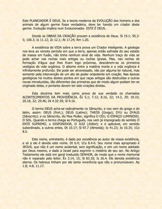 Este PLANEJADOR É DEUS. Se a teoria moderna da EVOLUÇÃO dos homens e dos animais de algum germe fosse verdadeira, deve ter havido um criador deste germe. Evolução implica num Evolucionador. ESTE É DEUS. 
Donde as OBRAS DA CRIAÇÃO provam a existência de Deus. Sl 19.1; 95.3- 5; 100.3; Is 11.12; Zc 12.1; At 17.24; Rm 1.20. 
A existência de VIDA sobre a terra prova um Criador inteligente. A geologia nos leva ao remoto período em que a terra, apenas então esfriada do seu estado de massa em fusão, não tinha nenhum sinal de vida. Nenhum traço de vida se pode achar nas rochas mais antigas ou rochas ígneas. Mas, nas rochas de formação d’água que lhes ficam logo próximas, descobrem-se os primeiros vestígios de vida orgânica. O abismo entre a matéria morta e a vida orgânica é infinitamente profundo. Ele pode ser atravessado, não por alguma lei natural, mas somente pela intervenção de um ato de poder onipotente em criação. Nas épocas geológicas há muitos destes pontos em que raças antigas são destruídas e outras novas introduzidas, tão diferentes das primeiras que de modo algum podiam ter-se originado delas, e portanto devem ter sido criações diretas. 
Esta doutrina tem mais como prova de sua verdade os chamados ACONTECIMENTOS DA PROVIDÊNCIA. Êx 5.1; 7.12; 8.16, 22; 14.3, 29; 18.10; 20.18, 22; 29.46; Dt 4.32-39; Sl 9.16. 
O termo DEUS acha-se radicalmente no Sânscrito, e nos vem do grego e do latim, assim: DEUS (Port.); DEUS (Latino); THEÓS (Grego); DYU ou DYAUS (Sânscrito); e no Sânscrito, diz Max Muller, significa O CÉU, O ESPAÇO LUMINOSO, O SOL. Quando o termo chega ao Português, nos vem já impregnado do sentido O ENTE SUPREMO, o DISPONIDOR, O JUIZ (Editor); e é aplicável, em sentido subordinado, a outros entes. Dt 10.17; Sl 97.7 (Almeida); Is 41.23; Jo 10.35; 1Co 8.5. 
Este nome, entretanto, é dado por excelência ao autor de nossa existência, e só a ele é devido este nome. Dt 6.4; 1Co 8.4-6. Seu nome mais apropriado é JEOVÁ, que não é um nome acidental, sem significação, e sim um nome adotado por Deus mesmo, e dado a Israel para exprimir o mistério de seu ser. No Antigo Testamento ele está em geral traduzido SENHOR, de modo que o nome memorial não é reparado pelo leitor. Êx 3.14, 15; Sl 83.18; Is 26.4. Ele denota existência eterna. Os hebreus tinham por ele tanta reverência que não o pronunciavam. Ap 1.8; 4.8; 11.17. 
 