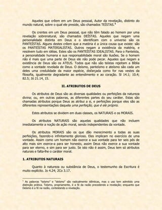Aqueles que crêem em um Deus pessoal, Autor da revelação, distinto do mundo natural, sobre o qual ele preside, são chamados TEÍSTAS.1 
Os crentes em um Deus pessoal, que não têm falado ao homem por uma revelação sobrenatural, são chamados DEÍSTAS. Aqueles que negam uma personalidade distinta em Deus e o identificam com o universo são os PANTEÍSTAS. Alguns destes crêem que a matéria é a única cousa que existe: são os PANTEÍSTAS MATERIALISTAS. Outros negam a existência da matéria, e resolvem tudo em idéias. Estes são os PANTEÍSTAS IDEALISTAS. Para o Panteísta, a personalidade humana e sua responsabilidade moral são ilusões. Se o homem não é mais que uma parte de Deus ele não pode pecar. Aqueles que negam a existência de Deus são os ATEUS. Todos que não são teístas rejeitam a Bíblia como a vontade revelada de Deus. O deísmo, panteísmo e ateísmo são cada um deles uma credulidade da maior espécie, disfarçada como for nas vestes da filosofia, igualmente degradante ao entendimento e ao coração. Sl 14.1; 10.4; 82.5; Jó 21.14, 15. 
II. ATRIBUTOS DE DEUS 
Os atributos de Deus são as diversas qualidades ou perfeições da natureza divina; ou, em outras palavras, as diferentes partes do seu caráter. Estas são chamadas atributos porque Deus as atribui a si, e perfeições porque eles são as diferentes representações daquela uma perfeição, que é ele próprio. 
Estes atributos se dividem em duas classes, os NATURAIS e os MORAIS. 
Os atributos NATURAIS são aquelas qualidades que não incluem imediatamente a noção de ação moral, sendo independentes da vontade. 
Os atributos MORAIS são os que dão merecimento a todas as suas perfeições, fazendo-o infinitamente glorioso. Eles implicam no exercício de uma vontade. Assim como um homem não exerce a sua vontade para ter seis pés de alto mais sim exerce-a para ser honesto, assim Deus não exerce a sua vontade para ser eterno, e sim para ser justo. Se isto não é assim, Deus tem só atributos naturais e falta-lhe o caráter moral. 
1. ATRIBUTOS NATURAIS 
Quanto à natureza ou substância de Deus, o testemunho da Escritura é muito explícito. Jo 4.24; 2Co 3.17. 
1 As palavras “teísmo” e “deísmo” são radicalmente idênticas, mas o uso tem admitido uma distinção prática. Teísmo, propriamente, é a fé da razão precedendo a revelação; enquanto que Deísmo é a fé na razão, contestando a revelação.  