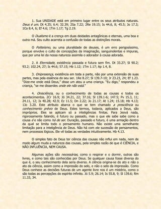 1. Sua UNIDADE está em primeiro lugar entre os seus atributos naturais. Deus é um. Dt 4.35; 6.4; 32.39; 2Sa 7.22; 2Re 19.15; Is 44.6, 8; 45.5; Jo 17.3; 1Co 8.4, 6; Ef 4.6; 1Tm 1.17; Tg 2.19. 
O Dualismo é a crença em duas deidades antagônicas e eternas, uma boa e outra má. Seu culto acarreta a confusão de todas as distinções morais. 
O Politeísmo, ou uma pluralidade de deuses, é um erro perigosíssimo, porque envolve o culto de concepções da imaginação, sanguinolentas e impuras, que por uma lei da nossa natureza assimila o adorador à cousa adorada. 
2. A Eternidade, existência passada e futura sem fim. Dt 33.27; Sl 90.2; 93.2; 102.24, 27; Is 44.6; 57.15; Hb 1.12; 1Tm 1.17; Ap 1.4, 8. 
3. Onipresença, existência em toda a parte, não por uma extensão de suas partes, mas pela essência do seu ser. 1Re 8.27; Sl 139.7-10; Jr 23.23, 24; Ef 1.23. “Dize-me onde está Deus,” disse um ateu a uma criança. “Eu digo,” respondeu a criança, “se me disserdes onde ele não está.” 
4. Onisciência, ou o conhecimento de todas as cousas e todos os acontecimentos. 2Cr 16.9; Jó 34.21, 22; 37.16; Sl 139.1-6; 147.5; Pv 15.3, 11; 24.11, 12; Is 40.28; 42.9; Ez 11.5; Dn 2.22; Jo 21.17; At 1.24; 15.18; Hb 4.13; 1Jo 3.20. Este atributo abarca o que se tem chamado a presciência ou conhecimento prévio de Deus. Estes termos, todavia, aplicados a Deus, são impróprios. Eles se aplicam só a inteligências finitas. Para Jeová nada, rigorosamente falando, é futuro ou passado, mas o que ele sabe sabe como a cousa é e não como há de ser. Duração, passado e futuro, é uma armação dentro da qual se limita todo o pensamento humano. Não existe uma semelhante limitação para a inteligência de Deus. Não há com ele sucessão de pensamentos, nem processos lógicos. Ele vê todas as verdades intuitivamente. Hb 4.13. 
O simples fato de Deus ter ciência das cousas não influi em nada, nem de modo algum muda a natureza das cousas, pela simples razão de que é CIÊNCIA, e NÃO INFLUÊNCIA, NEM CAUSA. 
Algumas ações são necessárias, como o respirar e o dormir, outras são livres, e como tais são conhecidas por Deus. Se qualquer causa fosse diversa do que é, o seu conhecimento dela seria diverso. A ciência origina-se do ato e não o ato da ciência, assim como a impressão do selo, e não o selo da impressão. Como Deus conhece as decisões futuras de um agente livre nos é um mistério, como o são todas as percepções do espírito infinito. Jó 5.9; 26.14; Is 55.8, 9; Sl 139.6; Rm 11.33, 34. 
 