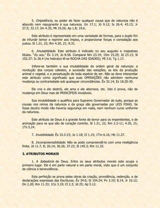 5. Onipotência, ou poder de fazer qualquer cousa que de natureza não é absurdo nem repugnante à sua natureza. Gn 17.1; Jó 9.12; Is 26.4; 43.13; Jr 27.5; 32.17; Dn 4.35; Mt 19.26; Ap 1.8; 19.6. 
Este atributo é representado em uma variedade de formas, para o duplo fim de infundir temor e reprimir aos ímpios, e proporcionar forças e consolação aos justos. Sl 1.21, 22; Rm 4.20, 21; 8.31. 
6. Imutabilidade. Este atributo é indicado no seu augusto e majestoso títulos. “Eu sou.” Êx 3.14; Jo 8.58. Comparai Nm 23.19; 1Sm 15.29; Jó 23.13; Sl 102.27; Is 26.4 (no hebraico lê-se ROCHA DAS IDADES); Ml 3.6; Tg 1.17. 
Infere-se também a sua imutabilidade da ordem geral da natureza: a revolução dos corpos celestes, a sucessão das estações, as leis da produção animal e vegetal, e a perpetuação de toda espécie de ser. Não se deve interpretar este atributo como significado que suas OPERAÇÕES não admitem nenhuma mudança ou contrariedade sob quaisquer circunstâncias. Êx 32.14; Ez 18.20-30. 
Ele cria e ele destrói, ele ama e ele aborrece, etc. Isto é prova, não de mudança em Deus mas de PRINCÍPIOS imutáveis. 
Sua imutabilidade o qualifica para Supremo Governador de tudo, porque as cousas nos reinos da natureza e da graça são governadas por LEIS FIXAS. Se fosse doutro modo não haveria segurança em nada, nem nenhum curso uniforme da natureza. 
Este atributo de Deus é a grande fonte de terror para os impenitentes, e de animação para os que são de coração contrito. Sl 1.21, 22; Rm 2.2-11; 4.20, 21; 1Ts 5.24. 
7. Invisibilidade. Êx 33.2-23; Jo 1.18; Cl 1.15; 1Tm 6.16; Hb 11.27. 
8. Incompreensibilidade. Não se pode compreendê-lo com uma inteligência finita. Jó 11.7, 8; 26.14; 36.26; 37.23; Sl 145.3; Rm 11.33. 
2. ATRIBUTOS MORAIS 
1. A Sabedoria de Deus. Entre os seus atributos morais este ocupa o primeiro lugar. Ele é em parte natural e em parte moral, visto que é um conjunto de ciência e benevolência. 
Esta perfeição se prova pelas obras da criação, providência, redenção, e de declarações expressas das Escrituras. Êx 34.6; Sl 104.24; Pv 3.19; 8.14; Jr 10.12; Dn 2.20; Rm 11.33; 1Co 3.19; Cl 2.3; Jd 25; Ap 5.12.  