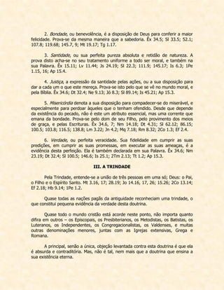 2. Bondade, ou benevolência, é a disposição de Deus para conferir a maior felicidade. Prova-se da mesma maneira que a sabedoria. Êx 34.5; Sl 33.5; 52.1; 107.8; 119.68; 145.7, 9; Mt 19.17; Tg 1.17. 
3. Santidade, ou sua perfeita pureza absoluta e retidão de natureza. A prova disto acha-se no seu tratamento uniforme a todo ser moral, e também na sua Palavra. Êx 15.11; Lv 11.44; Js 24.19; Sl 22.3; 111.9; 145.17; Is 6.3; 1Pe 1.15, 16; Ap 15.4. 
4. Justiça, a expressão da santidade pelas ações, ou a sua disposição para dar a cada um o que este mereça. Prova-se isto pelo que se vê no mundo moral, e pela Bíblia. Êx 34.6; Dt 32.4; Ne 9.13; Jó 8.3; Sl 89.14; Is 45.21; Ap 15.3. 
5. Misericórdia denota a sua disposição para compadecer-se do miserável, e especialmente para perdoar àqueles que o tenham ofendido. Desde que depende da existência do pecado, não é este um atributo essencial, mas uma corrente que emana da bondade. Prova-se pelo dom de seu Filho, pelo provimento dos meios de graça, e pelas Escrituras. Êx 34.6, 7; Nm 14.18; Dt 4.31; Sl 62.12; 86.15; 100.5; 103.8; 116.5; 138.8; Lm 3.22; Jn 4.2; Mq 7.18; Rm 8.32; 2Co 1.3; Ef 2.4. 
6. Verdade, ou perfeita veracidade. Sua fidelidade em cumprir as suas predições, em cumprir as suas promessas, em executar as suas ameaças, é a evidência desta perfeição. Ela é também declarada em sua Palavra. Êx 34.6; Nm 23.19; Dt 32.4; Sl 100.5; 146.6; Is 25.1; 2Tm 2.13; Tt 1.2; Ap 15.3. 
III. A TRINDADE 
Pela Trindade, entende-se a união de três pessoas em uma só; Deus: o Pai, o Filho e o Espírito Santo. Mt 3.16, 17; 28.19; Jo 14.16, 17, 26; 15.26; 2Co 13.14; Ef 2.18; Hb 9.14; 1Pe 1.2. 
Quase todas as nações pagãs da antiguidade reconheciam uma trindade, o que constitui pequena evidência da verdade desta doutrina. 
Quase todo o mundo cristão está acorde neste ponto, não importa quanto difira em outros – os Episcopais, os Presbiterianos, os Metodistas, os Batistas, os Luteranos, os Independentes, os Congregacionalistas, os Valdenses, e muitas outras denominações menores, juntas com as Igrejas extensivas, Grega e Romana. 
A principal, senão a única, objeção levantada contra esta doutrina é que ela é absurda e contraditória. Mas, não é tal, nem mais que a doutrina que ensina a sua existência eterna.  