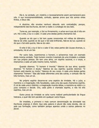 Ela é, na verdade, um mistério, e necessariamente assim permanecerá para nós. A sua incompreensibilidade, contudo, apenas prova que nós somos entes finitos, e Deus não. 
A doutrina não envolve nenhum absurdo nem contradição; porque, independente das Escrituras, ela tem a razão e a analogia do seu lado. 
Tome-se, por exemplo, o Sol no firmamento, e achar-se-á que ele é três em um. Há o orbe, a luz e o calor. A cada uma destas partes chamamos Sol. 
Quando se diz que o Sol tem quase novecentas mil milhas de diâmetro, fala-se do orbe; quando se diz que o Sol está brilhando, fala-se da luz; quando se diz que o Sol está quente, fala-se do calor. 
O orbe é Sol, a luz é Sol e o calor é Sol; estas partes são cousas diversas, e, entretanto, há só um Sol. 
Por outro lado, examinemos o homem, e acharemos mais um exemplo desta mesma verdade. Todo homem vivente é exemplo de uma trindade e unidade em sua própria pessoa. Ele tem uma alma, um espírito racional, e o corpo, e chamamos a cada um pelo mesmo nome, homem. 
Quando dizemos: “O homem é imortal,” falamos da sua alma; quando dizemos: “O homem é douto,” falamos do seu espírito; quando dizemos: “O homem está doente ou morto,” falamos do seu corpo. A cada uma destas partes chamamos “homem.” Elas são todas diferentes uma das outras, e contudo não há três homens, mas um só. 
No próprio espírito discerne-se uma espécie de trindade. Há o juízo, a memória e a imaginação; três faculdades, cada uma das quais chamamos espírito. O rol de cada uma é distinto; a imaginação inventa idéias, a memória as retém e o juízo compara e decide. Ora, cada parte é chamada espírito, e não há três espíritos, mas um só. 
Outra prova da trindade se acha numa notável particularidade da língua hebraica, a qual não tem paralelo em qualquer outra língua. 
De imediato, a primeira e mais comum denominação da divindade nas Escrituras originais é Eloim. Que esta palavra é plural não resta dúvida, não só pela sua formação, como também porque aparece unida a outras palavras no plural. 
 