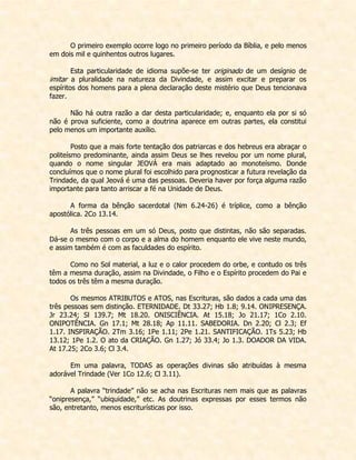 O primeiro exemplo ocorre logo no primeiro período da Bíblia, e pelo menos em dois mil e quinhentos outros lugares. 
Esta particularidade de idioma supõe-se ter originado de um desígnio de imitar a pluralidade na natureza da Divindade, e assim excitar e preparar os espíritos dos homens para a plena declaração deste mistério que Deus tencionava fazer. 
Não há outra razão a dar desta particularidade; e, enquanto ela por si só não é prova suficiente, como a doutrina aparece em outras partes, ela constitui pelo menos um importante auxílio. 
Posto que a mais forte tentação dos patriarcas e dos hebreus era abraçar o politeísmo predominante, ainda assim Deus se lhes revelou por um nome plural, quando o nome singular JEOVÁ era mais adaptado ao monoteísmo. Donde concluímos que o nome plural foi escolhido para prognosticar a futura revelação da Trindade, da qual Jeová é uma das pessoas. Deveria haver por força alguma razão importante para tanto arriscar a fé na Unidade de Deus. 
A forma da bênção sacerdotal (Nm 6.24-26) é tríplice, como a bênção apostólica. 2Co 13.14. 
As três pessoas em um só Deus, posto que distintas, não são separadas. Dá-se o mesmo com o corpo e a alma do homem enquanto ele vive neste mundo, e assim também é com as faculdades do espírito. 
Como no Sol material, a luz e o calor procedem do orbe, e contudo os três têm a mesma duração, assim na Divindade, o Filho e o Espírito procedem do Pai e todos os três têm a mesma duração. 
Os mesmos ATRIBUTOS e ATOS, nas Escrituras, são dados a cada uma das três pessoas sem distinção. ETERNIDADE. Dt 33.27; Hb 1.8; 9.14. ONIPRESENÇA. Jr 23.24; Sl 139.7; Mt 18.20. ONISCIÊNCIA. At 15.18; Jo 21.17; 1Co 2.10. ONIPOTÊNCIA. Gn 17.1; Mt 28.18; Ap 11.11. SABEDORIA. Dn 2.20; Cl 2.3; Ef 1.17. INSPIRAÇÃO. 2Tm 3.16; 1Pe 1.11; 2Pe 1.21. SANTIFICAÇÃO. 1Ts 5.23; Hb 13.12; 1Pe 1.2. O ato da CRIAÇÃO. Gn 1.27; Jó 33.4; Jo 1.3. DOADOR DA VIDA. At 17.25; 2Co 3.6; Cl 3.4. 
Em uma palavra, TODAS as operações divinas são atribuídas à mesma adorável Trindade (Ver 1Co 12.6; Cl 3.11). 
A palavra “trindade” não se acha nas Escrituras nem mais que as palavras “onipresença,” “ubiquidade,” etc. As doutrinas expressas por esses termos não são, entretanto, menos escriturísticas por isso.  