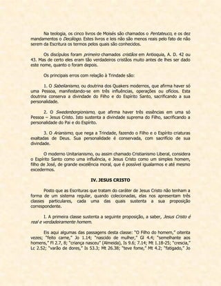 Na teologia, os cinco livros de Moisés são chamados o Pentateuco, e os dez mandamentos o Decálogo. Estes livros e leis não são menos reais pelo fato de não serem da Escritura os termos pelos quais são conhecidos. 
Os discípulos foram primeiro chamados cristãos em Antioquia, A. D. 42 ou 43. Mas de certo eles eram tão verdadeiros cristãos muito antes de lhes ser dado este nome, quanto o foram depois. 
Os principais erros com relação à Trindade são: 
1. O Sabelianismo, ou doutrina dos Quakers modernos, que afirma haver só uma Pessoa, manifestando-se em três influências, operações ou ofícios. Esta doutrina conserva a divindade do Filho e do Espírito Santo, sacrificando a sua personalidade. 
2. O Swedenborgionismo, que afirma haver três essências em uma só Pessoa – Jesus Cristo. Isto sustenta a divindade suprema do Filho, sacrificando a personalidade do Pai e do Espírito. 
3. O Arianismo, que nega a Trindade, fazendo o Filho e o Espírito criaturas exaltadas de Deus. Sua personalidade é conservada, com sacrifício de sua divindade. 
O moderno Unitarianismo, ou assim chamado Cristianismo Liberal, considera o Espírito Santo como uma influência, e Jesus Cristo como um simples homem, filho de José, de grande excelência moral, que é possível igualarmos e até mesmo excedermos. 
IV. JESUS CRISTO 
Posto que as Escrituras que tratam do caráter de Jesus Cristo não tenham a forma de um sistema regular, quando colecionadas, elas nos apresentam três classes particulares, cada uma das quais sustenta a sua proposição correspondente. 
I. A primeira classe sustenta a seguinte proposição, a saber, Jesus Cristo é real e verdadeiramente homem. 
Eis aqui algumas das passagens desta classe: “O Filho do homem,” oitenta vezes; “feito carne,” Jo 1.14; “nascido de mulher,” Gl 4.4; “semelhante aos homens,” Fl 2.7, 8; “criança nasceu” (Almeida), Is 9.6; 7.14; Mt 1.18-25; “crescia,” Lc 2.52; “varão de dores,” Is 53.3; Mt 26.38; “teve fome,” Mt 4.2; “fatigado,” Jo  
