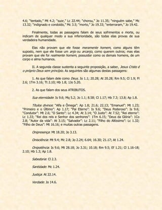 4.6; “tentado,” Mt 4.2; “suor,” Lc 22.44; “chorou,” Jo 11.35; “ninguém sabe,” Mc 13.32; “indignado e condoído,” Mc 3.5; “morto,” Jo 19.33; “enterraram,” Jo 19.42. 
Finalmente, todas as passagens falam de seus sofrimentos e morte, ou indicam de qualquer modo a sua inferioridade, são todas elas provas de sua verdadeira humanidade. 
Elas não provam que ele fosse meramente homem, como alguns têm suposto, nem que ele fosse um anjo ou arcanjo, como querem outros; mas elas provam que ele foi realmente homem, possuidor como os demais homens, de um corpo e alma humanos. 
II. A segunda classe sustenta a seguinte proposição, a saber, Jesus Cristo é o próprio Deus sem princípio. As seguintes são algumas destas passagens: 
1. As que falam dele como Deus. Jo 1.1; 20.28; At 20.28; Rm 9.5; Cl 1.9; Fl 2.6; 1Tm 3.16; Tt 2.10; Hb 1.8; 1Jo 5.20. 
2. As que falam dos seus ATRIBUTOS. 
Sua eternidade: Is 9.6; Mq 5.2; Jo 1.1; 8.58; Cl 1.17; Hb 7.3; 13.8; Ap 1.8. 
Títulos divinos: “Alfa e Ômega”: Ap 1.8; 21.6; 22.13; “Emanuel”: Mt 1.23; “Primeiro e o Último”: Ap 1.17; “Pai Eterno”: Is 9.6; “Deus Poderoso”: Is 9.6; “Condutor”: Mt 2.6; “O Santo”: Lc 4.34; At 3.14; “O Justo”: At 7.52; “Rei eterno”: Lc 1.33; “Rei dos reis e Senhor dos senhores”: 1Tm 6.15; “Deus da Glória”: 1Co 2.8; “Autor da vida”: At 3.15; “Salvador”: Lc 2.11; “Filho do Altíssimo”: Lc 1.32; “Filho de Deus”: Mt 16.16; e muitas outras passagens. 
Onipresença: Mt 18.20; Jo 3.13. 
Onisciência: Mt 9.4; Mc 2.8; Jo 2.24; 6.64; 16.30; 21.17; At 1.24. 
Onipotência: Is 9.6; Mt 28.18; Jo 3.31; 10.18; Rm 9.5; Ef 1.21; Cl 1.16-18; 2.10; Hb 1.3; Ap 1.8. 
Sabedoria: Cl 2.3. 
Santidade: Mc 1.24. 
Justiça: At 22.14. 
Verdade: Jo 14.6. 
 