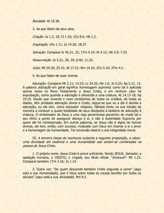 Bondade: At 10.38. 
3. As que falam de seus atos. 
Criação: Jo 1.3, 10; Cl 1.16; 1Co 8.6; Hb 1.2. 
Inspiração: 1Pe 1.11; Jo 14.26; 18.37. 
Salvação: Comparai Is 45.21, 22; 1Tm 4.10; At 4.12; Hb 5.9; 7.25. 
Ressurreição: Jo 5.21, 28, 29; 6.40; 11.25. 
Juízo: Mt 24.30; 25.31; At 17.31; Rm 14.10; 2Co 5.10; 2Tm 4.1. 
4. As que falam de suas honras. 
Adoração: Comparai Mt 2.11; 14.33; Lc 24.52; Hb 1.6; Jo 5.23; Ap 5.12, 13. A palavra adoração em geral significa homenagem suprema; como tal é aplicada quinze vezes no Novo Testamento a Jesus Cristo, e em nenhum caso há exprobação, como quando a adoração é oferecida a uma criatura. At 14.13-18; Ap 19.10. Desde que noventa e nove centésimos de todos os cristãos, de todas as idades, têm prestado adoração divina a Cristo, segue-se que ou a ele é devida a adoração, ou ele tem, como educador religioso, falhado tanto na sua missão de maneira a conduzir a quase totalidade de seus discípulos à idolatria de adoração à criatura. O embaixador de Deus a uma raça pecaminosa perverteu de modo tal o seu ofício a ponto de assegurar aliança a si, e não à Autoridade Suprema por quem ele foi comissionado. Em outras palavras, se Jesus não é digno de honras divinas, ele tem, então, com sucesso, rivalizado com Deus em chamar a si o amor e a homenagem da humanidade. Tal conclusão destrói a sua integridade moral. 
III. A terceira classe de escrituras sustenta a seguinte proposição, a saber: uma divindade em essência e uma humanidade real acham-se combinadas na pessoa de Jesus Cristo. 
1. O próprio nome Jesus Cristo é prova suficiente. Sendo JESUS, Salvador, a apelação humana, e CRISTO, o Ungido, seu título oficial. “Emanuel”: Mt 1.23. Comparai também 1Tm 3.16; Jo 1.14. 
2. Outra vez: “De quem descende também Cristo segundo a carne” (aqui está a sua humanidade), que é Deus sobre todas as cousas bendito por todos os séculos” (aqui está a sua divindade). Rm 9.5. 
 