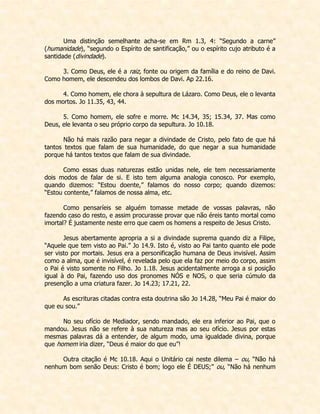 Uma distinção semelhante acha-se em Rm 1.3, 4: “Segundo a carne” (humanidade), “segundo o Espírito de santificação,” ou o espírito cujo atributo é a santidade (divindade). 
3. Como Deus, ele é a raiz, fonte ou origem da família e do reino de Davi. Como homem, ele descendeu dos lombos de Davi. Ap 22.16. 
4. Como homem, ele chora à sepultura de Lázaro. Como Deus, ele o levanta dos mortos. Jo 11.35, 43, 44. 
5. Como homem, ele sofre e morre. Mc 14.34, 35; 15.34, 37. Mas como Deus, ele levanta o seu próprio corpo da sepultura. Jo 10.18. 
Não há mais razão para negar a divindade de Cristo, pelo fato de que há tantos textos que falam de sua humanidade, do que negar a sua humanidade porque há tantos textos que falam de sua divindade. 
Como essas duas naturezas estão unidas nele, ele tem necessariamente dois modos de falar de si. E isto tem alguma analogia conosco. Por exemplo, quando dizemos: “Estou doente,” falamos do nosso corpo; quando dizemos: “Estou contente,” falamos de nossa alma, etc. 
Como pensaríeis se alguém tomasse metade de vossas palavras, não fazendo caso do resto, e assim procurasse provar que não éreis tanto mortal como imortal? É justamente neste erro que caem os homens a respeito de Jesus Cristo. 
Jesus abertamente apropria a si a divindade suprema quando diz a Filipe, “Aquele que tem visto ao Pai.” Jo 14.9. Isto é, visto ao Pai tanto quanto ele pode ser visto por mortais. Jesus era a personificação humana de Deus invisível. Assim como a alma, que é invisível, é revelada pelo que ela faz por meio do corpo, assim o Pai é visto somente no Filho. Jo 1.18. Jesus acidentalmente arroga a si posição igual à do Pai, fazendo uso dos pronomes NÓS e NOS, o que seria cúmulo da presenção a uma criatura fazer. Jo 14.23; 17.21, 22. 
As escrituras citadas contra esta doutrina são Jo 14.28, “Meu Pai é maior do que eu sou.” 
No seu ofício de Mediador, sendo mandado, ele era inferior ao Pai, que o mandou. Jesus não se refere à sua natureza mas ao seu ofício. Jesus por estas mesmas palavras dá a entender, de algum modo, uma igualdade divina, porque que homem iria dizer, “Deus é maior do que eu”! 
Outra citação é Mc 10.18. Aqui o Unitário cai neste dilema – ou, “Não há nenhum bom senão Deus: Cristo é bom; logo ele É DEUS;” ou, “Não há nenhum  