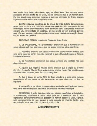 bom senão Deus: Cristo não é Deus; logo, ele NÃO É BOM.” Em vista das muitas passagens em que Cristo diz ser Deus, ou ele é Deus ou não é um homem bom. Por isso aqueles que começam negando a suprema divindade de Cristo, acabam logicamente atacando a sua integridade moral. 
Em Mc 13.32, sua ignorância do dia e hora da vinda do Filho do homem não prova nada contra a sua divindade, desde que pode ter sido uma parte de sua humilhação no seu ofício mediatório o ser isto oculto dele. Suas preces ao Pai não provam uma inferioridade em essência. Ele não podia ser um exemplo perfeito para nós sem piedade, e ele não podia mostrar a sua piedade sem oração, louvor e culto ao seu Pai Celestial. 
PRINCIPAIS ERROS a respeito da Pessoa de Jesus Cristo. 
1. OS DOCETISTAS, “os aparentistas,” ensinavam que a humanidade de Jesus não era real, mas aparente, e que ele sofreu e morreu só na aparência. 
2. Apolinário ensinava que Jesus só tinha um corpo humano dotado com uma alma capaz de sentir, mas não racional, e que a Divindade supria a falta da inteligência humana. 
3. Os Monotelistas ensinavam que Jesus só tinha uma vontade nas suas duas naturezas. 
4. Aqueles que negam a Filiação eterna ensinam que o Logos, ou o Verbo (Jo 1.1, 14), não foi filho de Deus senão quando o foi de Maria. Esta opinião nunca foi aceita como ortodoxa, nem tão pouco a seguinte: 
5. Que o Logos se tornou Filho de Deus unindo-se a uma alma humana preexistente séculos antes de ele incarnar-se, da qual alma ele, no fim, se separará. 
A preexistência de almas humanas não é ensinada nas Escrituras, mas é uma parte da transmigração das almas encontradas na antiga mitologia. 
MEDITAÇÃO. A união das duas naturezas inteiras e perfeitas, a Divindade e a Humanidade, qualificam a Jesus Cristo para ser o Mediador, isto é, para representar perfeitamente Deus ao pecador e o homem decaído a Deus, e prova, pelo derramamento do seu sangue e pela agência do Espírito Santo, uma reconciliação entre eles. 1Tm 2.5; Hb 8.6; 9.15; 12.24. 
V. O ESPÍRITO SANTO 
 