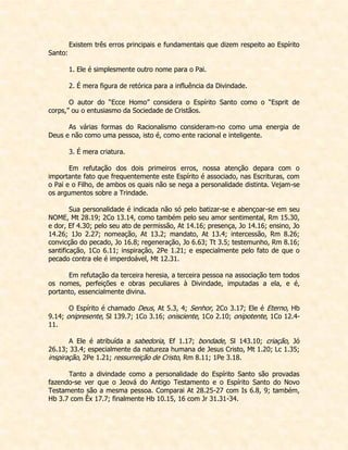 Existem três erros principais e fundamentais que dizem respeito ao Espírito Santo: 
1. Ele é simplesmente outro nome para o Pai. 
2. É mera figura de retórica para a influência da Divindade. 
O autor do “Ecce Homo” considera o Espírito Santo como o “Esprit de corps,” ou o entusiasmo da Sociedade de Cristãos. 
As várias formas do Racionalismo consideram-no como uma energia de Deus e não como uma pessoa, isto é, como ente racional e inteligente. 
3. É mera criatura. 
Em refutação dos dois primeiros erros, nossa atenção depara com o importante fato que frequentemente este Espírito é associado, nas Escrituras, com o Pai e o Filho, de ambos os quais não se nega a personalidade distinta. Vejam-se os argumentos sobre a Trindade. 
Sua personalidade é indicada não só pelo batizar-se e abençoar-se em seu NOME, Mt 28.19; 2Co 13.14, como também pelo seu amor sentimental, Rm 15.30, e dor, Ef 4.30; pelo seu ato de permissão, At 14.16; presença, Jo 14.16; ensino, Jo 14.26; 1Jo 2.27; nomeação, At 13.2; mandato, At 13.4; intercessão, Rm 8.26; convicção do pecado, Jo 16.8; regeneração, Jo 6.63; Tt 3.5; testemunho, Rm 8.16; santificação, 1Co 6.11; inspiração, 2Pe 1.21; e especialmente pelo fato de que o pecado contra ele é imperdoável, Mt 12.31. 
Em refutação da terceira heresia, a terceira pessoa na associação tem todos os nomes, perfeições e obras peculiares à Divindade, imputadas a ela, e é, portanto, essencialmente divina. 
O Espírito é chamado Deus, At 5.3, 4; Senhor, 2Co 3.17; Ele é Eterno, Hb 9.14; onipresente, Sl 139.7; 1Co 3.16; onisciente, 1Co 2.10; onipotente, 1Co 12.4- 11. 
A Ele é atribuída a sabedoria, Ef 1.17; bondade, Sl 143.10; criação, Jó 26.13; 33.4; especialmente da natureza humana de Jesus Cristo, Mt 1.20; Lc 1.35; inspiração, 2Pe 1.21; ressurreição de Cristo, Rm 8.11; 1Pe 3.18. 
Tanto a divindade como a personalidade do Espírito Santo são provadas fazendo-se ver que o Jeová do Antigo Testamento e o Espírito Santo do Novo Testamento são a mesma pessoa. Comparai At 28.25-27 com Is 6.8, 9; também, Hb 3.7 com Êx 17.7; finalmente Hb 10.15, 16 com Jr 31.31-34.  