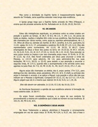 Mas como a divindade do Espírito Santo é inseparavelmente ligada ao assunto da Trindade, seria supérfluo estender mais longe esta evidência. 
A Igreja grega nega que o Espírito Santo proceda do Filho (Filioque), e ensina que ele procede somente do Pai. Refutada em Jo 15.26; 20.22; Rm 8.9. 
VI. OS ANJOS 
Estes são inteligências espirituais, os primeiros entre os entes criados em posição e quanto ao tempo. Jó 38.7; Sl 8.5; Hb 2.5, 7; 2Pe 2.11. Os povos de todas as idades, nações e religiões têm crido na sua existência. Nas Escrituras eles são chamados por vários nomes, como anjos ou espíritos administradores, Hb 1.7, 14; filhos de Deus ou estrelas da manhã, Jó 38.7; serafins, Is 6.2-6; querubins, Ez 11.22; vigias, Dn 4.13, 17; principados e poderes, Rm 8.38; Ef 1.21; 6.12. Eles são representados como inumeráveis. Hb 12.22; Mt 26.53; Sl 68.17. Como empregados de Deus a favor dos justos na terra. Gn 19.15-22; Sl 34.7; 103.20, 21; Dn 6.22; 9.21, 22; At 12.7; 27.23; Lc 16.22; Hb 1.14; 12.22. Para executar os seus juízos contra os ímpios e por isso chamados anjos maus. Sl 78.49; Is 37.36; At 12.23; Ap 15.6. Eles foram ordenados por Deus para anunciar a vinda do Messias, Lc 2.9-14; para adorá-lo, Hb 1.6; para administrar-lhe nas suas tentações, Mt 4.11; 26.53; Lc 22.43; para assistir a sua ascenção e anunciar a segunda vinda, At 1.9-11; quando eles o acompanharão e lhe servirão como seus agentes no juízo final, Dn 7.9, 10; Mt 13.39, 41, 49; 16.27; 24.31; 2Ts 1.7, etc. 
Alguns anjos são chamados os eleitos, isto é, anjos santos, 1Tm 5.21, para distingui-los dos réprobos, anjos pecadores, 2Pe 2.4; Jd 6. O chefe ou príncipe dos anjos é chamado o arcanjo, e se aplica a Miguel, cuja posição e ofício são tais que indicam ser o Messias o significado. Comparai Dn 10.13, 21; Ap 12.7-11; 1Ts 4.16. Alguns julgam que ele é o mesmo que Gabriel. Dn 8.16; 9.21; Lc 1.19, 26. 
Eles não devem ser adorados. Jz 13.16; Cl 2.18; Ap 19.10; 22.9. 
As Escrituras favorecem a opinião de sua existência anterior à formação do nosso sistema solar. Jó 38.4-7. 
Os anjos foram constituídos noviços, e a regra de sua conduta foi provavelmente a mesma em substância que a dada ao homem na sua inocência. Sl 103.19, 20; Mt 6.10; Jd 6. 
VII. O DEMÔNIO E SEUS ANJOS 
No Novo Testamento a palavra demônios é frequente e erroneamente empregada em vez de anjos maus. Sl 78.49; Mt 4.24; Lc 8.27, etc. Daí a frase o  